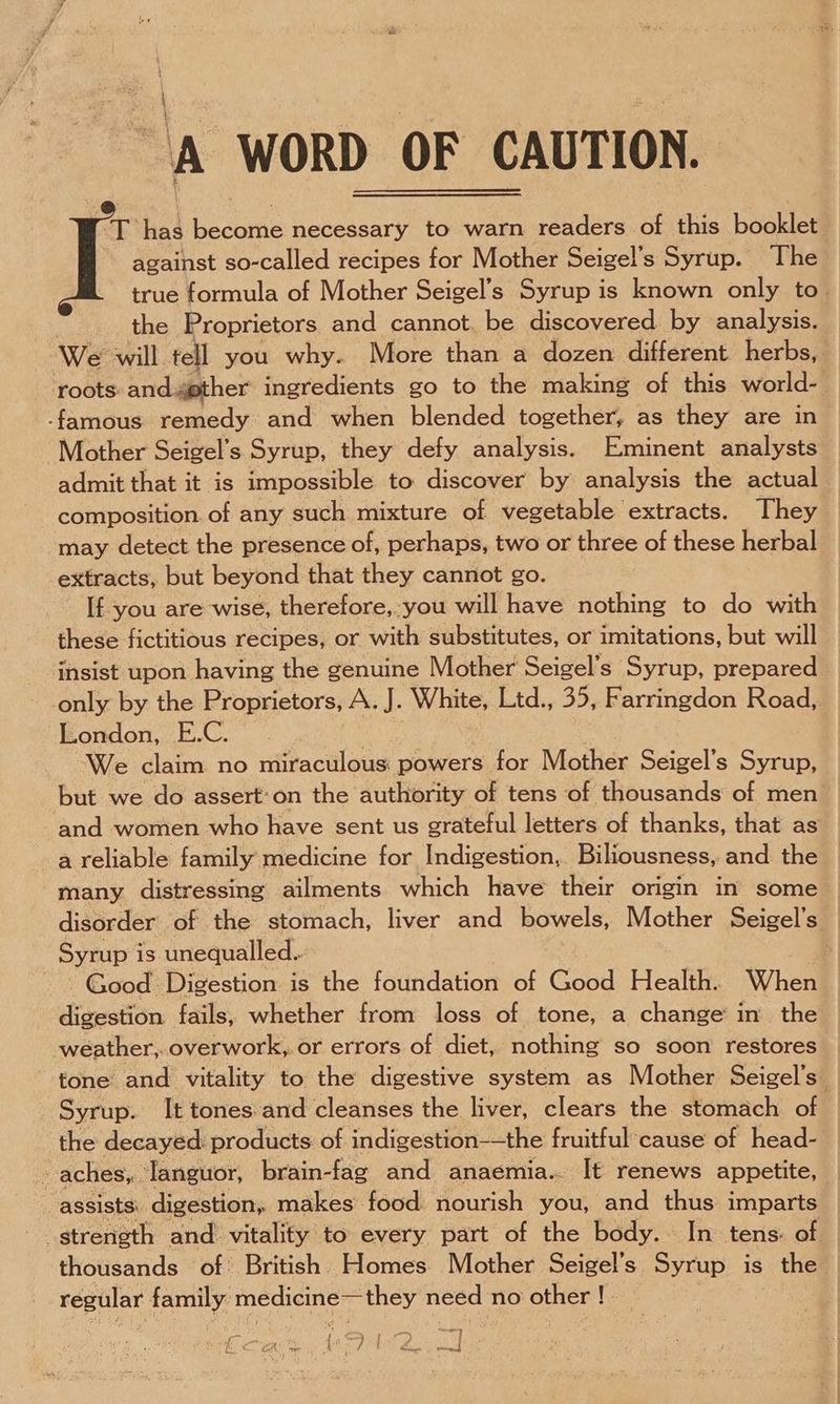 ‘A WORD OF CAUTION. oT has becortie necessary to warn readers of this boakledd against so-called recipes for Mother Seigel’s Syrup. The true formula of Mother Seigel’s Syrup is known only to | the Proprietors and cannot. be discovered by analysis. We will tell you why. More than a dozen different herbs, roots and.4ether ingredients go to the making of this world- -famous remedy and when blended together, as they are in Mother Seigel’s Syrup, they defy analysis. Eminent analysts admit that it is impossible to: discover by analysis the actual composition. of any such mixture of vegetable extracts. They may detect the presence of, perhaps, two or three of these herbal extracts, but beyond that they cannot go. _ If you are wise, therefore, you will have nothing to do with these fictitious recipes, or with substitutes, or imitations, but will insist upon having the genuine Mother Seigel’s Syrup, prepared only by the Proprietors, A. J. White, Ltd., 35, Farringdon Road, London, E.C. | We claim no miraculous: powers for Mother Seigel’s Syrup, but we do assert:on the authority of tens of thousands of men and women who have sent us grateful letters of thanks, that as a reliable family medicine for Indigestion, Biliousness, and the many distressing ailments which have their origin in some disorder of the stomach, liver and bowels, Mother Seigel’s Syrup i is unequalled.. : Good Digestion is the foundation of Cod Healife When digestion fails, whether from loss of tone, a change in the weather, overwork, or errors of diet, nothing so soon restores tone and vitality to the digestive system as Mother Seigel’s_ Syrup. It tones and cleanses the liver, clears the stomach of the decayed: products of indigestion—the fruitful cause of head- aches, ‘languor, brain-fag and anaemia... It renews appetite, assists: digestion, makes food nourish you, and thus imparts thousands of British. Homes. Mother Seigel’s Syrup is the regular family: Enipean es they need no other ! in my eo fa i i CRO: oe Bae pCa etree |
