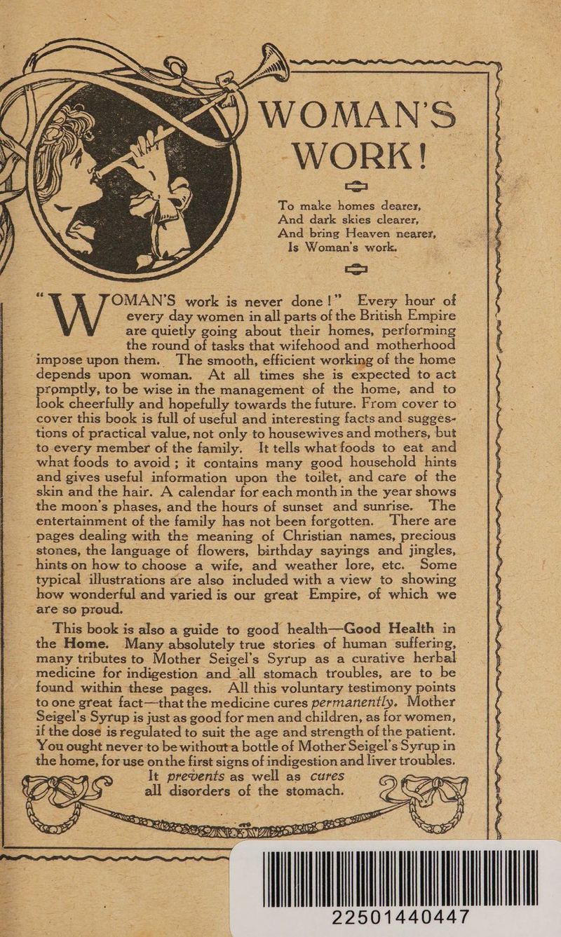 WOMAN'S. WORK! > To make homes dearez, And dark skies clearer, And bring Heaven nearer, Is Woman's work. oo ; 3 “% YX JOMAN’S work is never done!” Every hour of f every day women inall parts of the British Empire =. = are quietly going about their homes, performing the round of tasks that wifehood and motherhood ‘impose upon them. The smooth, efficient working of the home _-depends upon woman. At all times she is expected to act promptly, to be wise in the management of the home, and to look cheerfully and hopefully towards the future. From cover to cover this book is full of useful and interesting facts and sugges- _ tions of practical value, not only to housewives and mothers, but to-every member of the family. It tells what foods to eat and _ what foods to avoid ; it contains many good household hints and gives useful information upon the toilet, and care of the skin and the hair. A calendar for each month in the year shows the moon's phases, and the hours of sunset and sunrise. The entertainment of the family has not been forgotten. There are - pages dealing with the meaning of Christian names, precious stones, the language of flowers, birthday sayings and jingles, _- hints.on how to choose a wife, and weather lore, etc. Some typical illustrations are also included with a view to showing how wonderful and varied is our great Empire, of which we “are so proud. | This book is also a guide to good health—Good Health in the Home. Many absolutely true stories of human suffering, many tributes to Mother Seigel’s Syrup as a curative herbal medicine for indigestion and ‘all stomach troubles, are to be found within these pages. All this voluntary testimony points to one great fact—that the medicine cures permanently. Mother Seigel’s Syrup is just as good for men and children, as for women, if the dose is regulated to suit the age and strength of the patient. You ought never to be withouta bottle of Mother Seigel’s Syrup in | the home, for use onthe first signs of indigestion and liver troubles. It prevents as well as cures all disorders of the stomach. | \.) cae : Se CS o= ae | EEE => es 4 = iy = 4 +E NX) SC ——