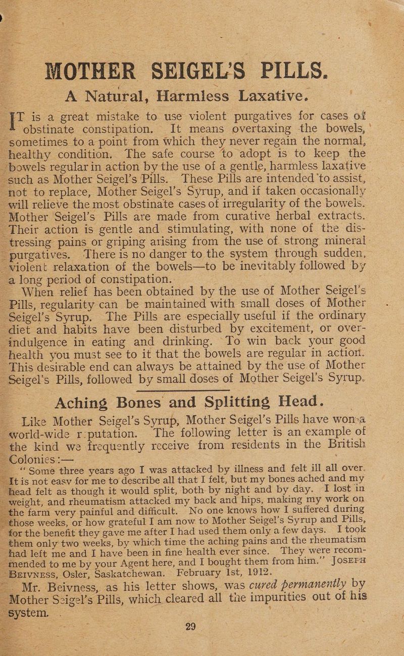 MOTHER SEIGEL'S PILLS. A Natural, Harmiess Laxative. “tu is a great mistake to use violent purgatives for cases of 4 obstinate constipation. It means overtaxing the bowels, ° sometimes to a point from which they never regain the normal, healthy condition. The safe course to adopt is to keep the bowels regularin action by the use of a gentle, harmless laxative © such as Mother Seigel’s Pills. These Pills are intended 'to assist, not to replace, Mother Seigel’s Syrup, and if taken occasionally will relieve the most obstinate cases of irregularity of the bowels. Mother Seigel’s Pills are made from curative herbal extracts. Their action is gentle and stimulating, with none of the dis- ‘tressing pains or griping arising from the use of strong mineral “purgatives. There is no danger to the system through sudden, violent relaxation of the bowels—to be inevitably followed by a long period of constipation. = _ When relief has been obtained by the use of Mother Seigel's Pills, regularity can be maintained with small doses of Mother Seigel’s Syrup. The Pills are especially useful if the ordinary diet and habits have been disturbed by excitement, or over- indulgence in eating and drinking. To win back your good health you must see to it that the bowels are regular in action. This desirable end can always be attained by the use of Mother - Seigel’s Pills, followed by small doses of Mother Seigel’s Syrup. = Aching Bones and Splitting Head. _ _ Like Mother Seigel’s Syrup, Mother Seigel’s Pills have wonva world-wide r-putation. The following letter is an example of the kind we frequently receive from residents in the British Colonies :— 5 : “Some three years aso I was attacked by illness and felt ill all over. it is not easv for me to describe all that I felt, but my bones ached and my head felt as though it would split, both by night and by day. I lost in weight, and rheumatism attacked my back and hips, making my work on the farm very painful and difficult. No one knows how I suffered during ~ those weeks, or how grateful I am now to Mother Seigel’s Syrup and Pills, - for the benefit they gave me after I had used them only a few days. I took _ them only two weeks, by which time the aching pains and the rheumatism had left me and I have been in fine health ever since. They were recom- “mended to me by your Agent here, and I bought them from him.”’ JOSEFa BEIVNESS, Osler, Saskatchewan. February Ist, 1912. _ Mr. Beivness, as his letter shows, was cured permanently by Mother Sczigel’s Pills, which cleared all tae impurities out of his System. . | ees ee Oe ee 3