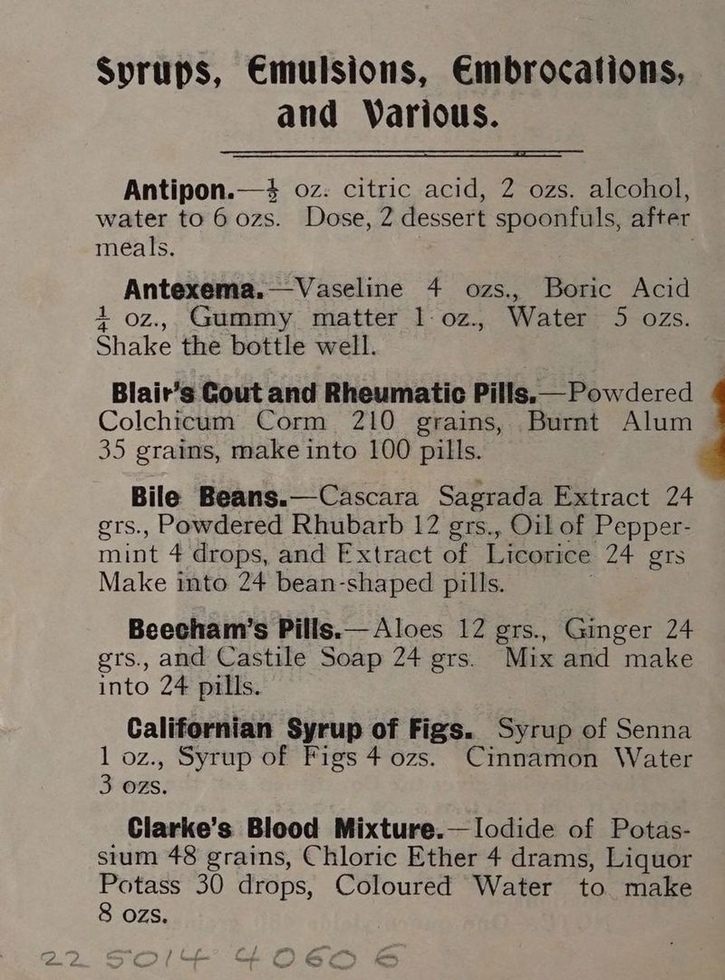 Syrups, Emulsions, Embrocations, and Warious. Antipon.—#% oz: citric acid, 2 ozs. alcohol, water to 60zs. Dose, 2 dessert spoonfuls, after meals. | Antexema.—Vaseline 4 ozs., Boric Acid 1 oz., Gummy. matter 1-oz., Water 5 ozs. Shake the bottle well. Blair’s Gout and Rheumatic Pills.— Powdered Colchicum Corm 210 grains, Burnt Alum 35 grains, make into 100 pills. Bile Beans.—Cascara Sagrada Extract 24 grs., Powdered Rhubarb 12 grs., Oil of Pepper- mint 4 drops, and Fxtract of Licorice 24 gts Make into 24 bean-shaped pills. Beecham’s Pills.— Aloes 12 grs., Ginger 24 ers., and Castile Soap 24 grs. Mix and make into 24 pills. Californian Syrup of Figs. Syrup of Senna 1 oz., Syrup of Figs 4 ozs. Cinnamon Water 3 ozs. Clarke’s Blood Mixture.—lodide of Potas- sium 48 grains, Chloric Ether 4 drams, Liquor Potass 30 drops, Coloured Water to. make 8 ozs.
