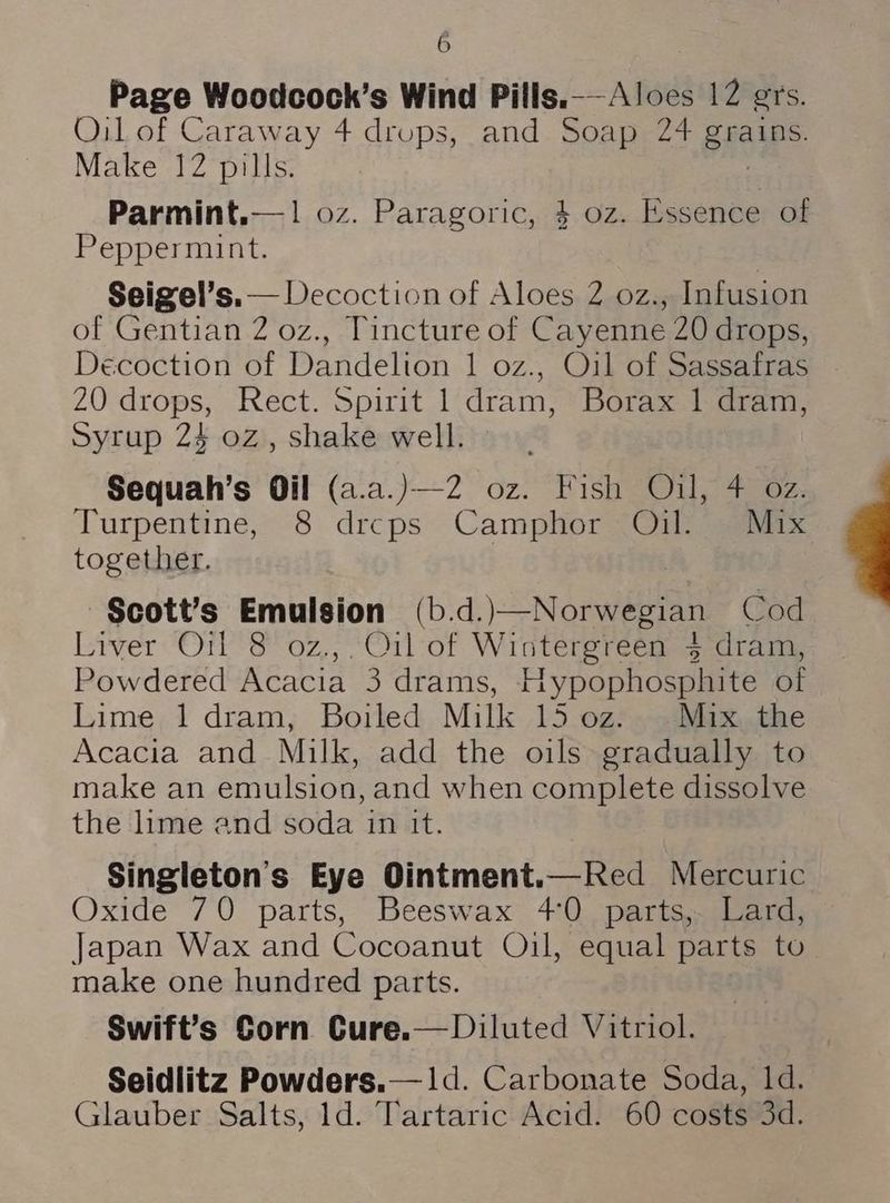 é Page Woodcock’s Wind Pills.—-Aloes 12 grs. Oil of Caraway 4 drups, and Soap 24 pice? Make 12 pills. Parmint.— 1 0z. Paragoric, 4 oz. Essence of Peppermint. Seigel’s.— Decoction of Aloes 2 oz., Infusion of Gentian 2 oz., Tincture of Cayenne 20 drops, Decoction of Dandelion 1 oz., Oil of Sassafras 20 drops, Rect. Spirit 1 dram, Borax 1 dram, Syrup 24 oz, shake well. Sequah’s Oil (a.a.)—2 oz. Fish Oil, 4 oz. Turpentine, 8 drcps Camphor Oil. Mix together. Scott’s Emulsion (b.d.)—Norwegian Cod Liver Oil 8 oz., O1l-of Wintergreen 4 dram, Powdered Acacia 3 drams, Hypophosphite of Lime 1 dram, Boiled Milk 15 0z. Mix the Acacia and Milk, add the oils gradually to make an emulsion, and when complete dissolve the lime and soda in it. Singleton’s Eye Ointment.—Red Mercuric Oxide 70 parts, Beeswax 40. parts,. Lard, Japan Wax and Cocoanut Oil, equal parts to make one hundred parts. Swift’s Corn Cure.— Diluted Vitriol. Seidlitz Powders.— 1d. Carbonate Soda, 1d. Glauber Salts, 1d. Tartaric Acid. 60 costs 3d.