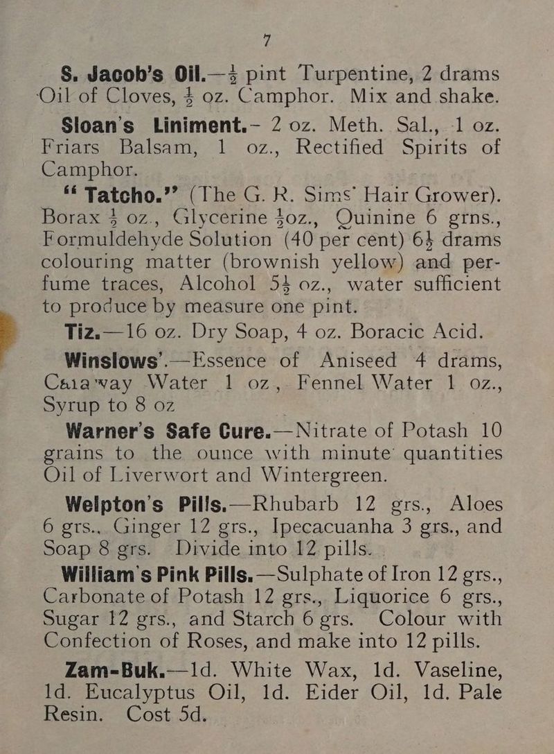 S. Jacoh’s Oil.—3 pint Turpentine, 2 drams ‘Oil of Cloves, $ oz. Camphor. Mix and shake. Sloan's Liniment.— 2 oz. Meth. Sal., 1 oz. Piats: “balsam, 1. 0z.,. Rectified Spirits. of Camphor. *€ Tatcho.’”’ (The G. R. Sims’ Hair Grower). Borax 4 oz., Glycerine $0z., Quinine 6 grns., Formuldehyde Solution (40 per cent) 6 drams colouring matter (brownish yellow) and per- fume traces, Alcohol 54 0z., water sufficient to produce by measure one pint. Tiz.—16 oz. Dry Soap, 4 oz. Boracic Acid. Winslows’.— Essence of Aniseed 4 drams, Caiaway Water 1 oz, Fennel Water 1 oz., Syrup to 8 oz Warner's Safe Cure.— Nitrate of Potash 10 grains to the ounce with minute’ quantities Oil of Liverwort and Wintergreen. Welpton’s Pills.—Rhubarb 12 ers, Aloes 6 grs., Ginger 12 grs., Ipecacuanha 3 grs., and Soap 8 grs. Divide into 12 pills. William's Pink Pills.—Sulphate of Iron 12 grs., Carbonate of Potash 12 grs., Liquorice 6 grs., Sugar 12 grs., and Starch 6 grs. Colour with Confection of Roses, and make into 12 pills. Zam-Buk.—1d. White Wax, ld. Vaseline, Id. Eucalyptus Oil, 1d. Eider Oil, 1d. Pale Resin. Cost 5d. _
