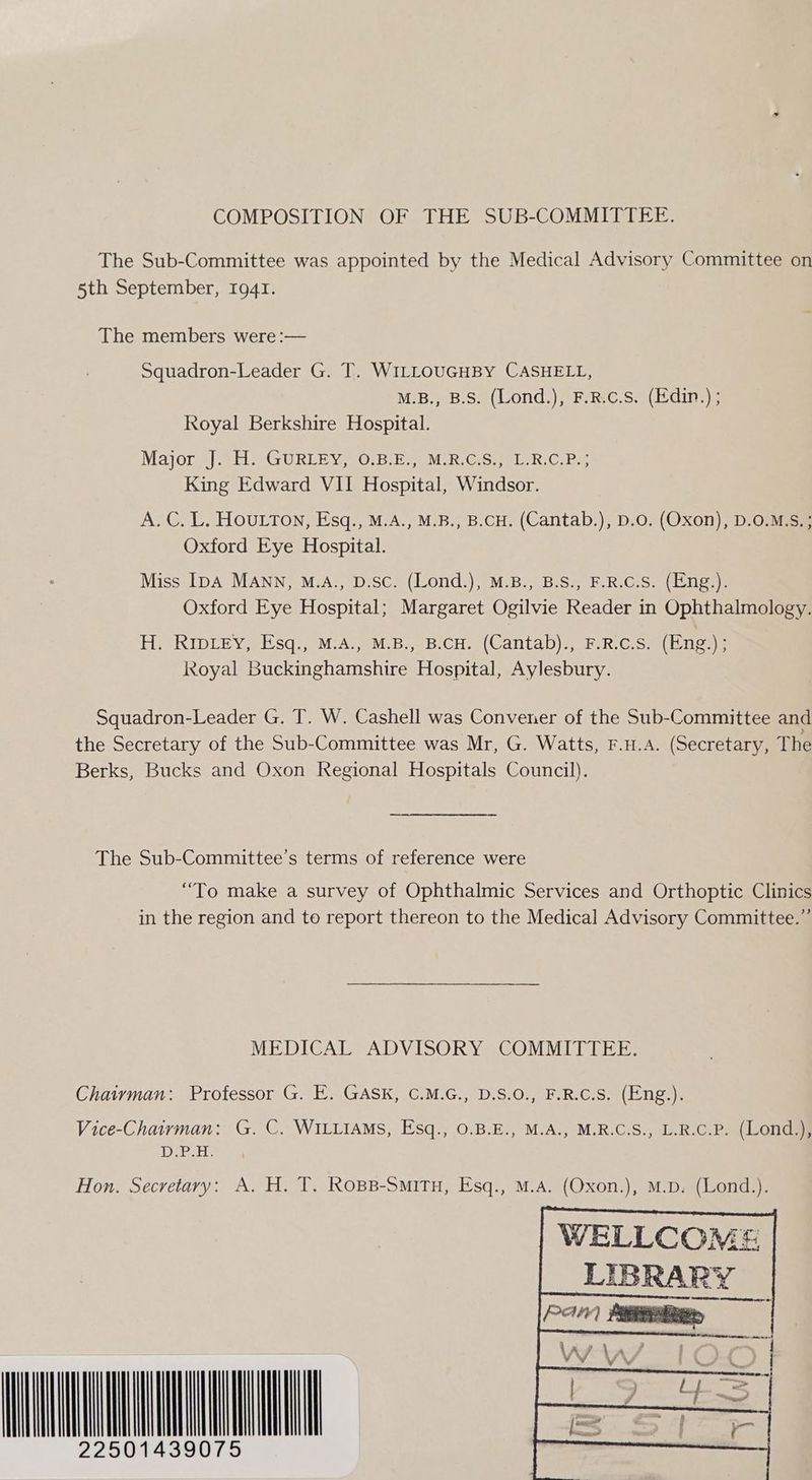 COMPOSITION OF THE SUB-COMMITTEE. The Sub-Committee was appointed by the Medical Advisory Committee on 5th September, 1941. The members were :— Squadron-Leader G. T. WILLOUGHBY CASHELL, M.B., B.S. (Lond.), F.R.c.S. (Edin.) ; Royal Berkshire Hospital. Majorg| ile GURLE VO Br ereMik Crs mete Com King Edward VII Hospital, Windsor. A.C. L. HOULTON, Esq., M.A., M.B., B.CH. (Cantab.), D.o. (Oxon), D.0.M.S.; Oxford Eye Hospital. Miss [pA MANN, M.A., D.sc. (Lond.), M.B., B.S., F.R.C.S. (Eng.). Oxford Eye Hospital; Margaret Ogilvie Reader in Ophthalmology. Hi SRIDLEY;.sq., A eM.B..9B,CH. |Cantab)s FRCS bees Royal Buckinghamshire Hospital, Aylesbury. Squadron-Leader G. T. W. Cashell was Convener of the Sub-Committee and the Secretary of the Sub-Committee was Mr, G. Watts, F.H.A. (Secretary, The Berks, Bucks and Oxon Regional Hospitals Council). The Sub-Committee’s terms of reference were “To make a survey of Ophthalmic Services and Orthoptic Clinics in the region and to report thereon to the Medical Advisory Committee.” MEDICAL ADVISORY COMMITTEE. Chairman: Professor G. E. GASK, C.M.G., D.S.0., F.R.C.S. (Eng.). Vice-Chairman: G. C. WILLIAMS, Esq., 0.B.E., M.A., M.R.C.S., L.R.C.P. (Lond.), D.P.H. Hon. Secretary: A. H. T. Rops-Smitu, Esq., M.A. (Oxon.), M.D. (Lond.). WELLCOME | LIBRARY AOC SER ar 6 2s Sie UNION
