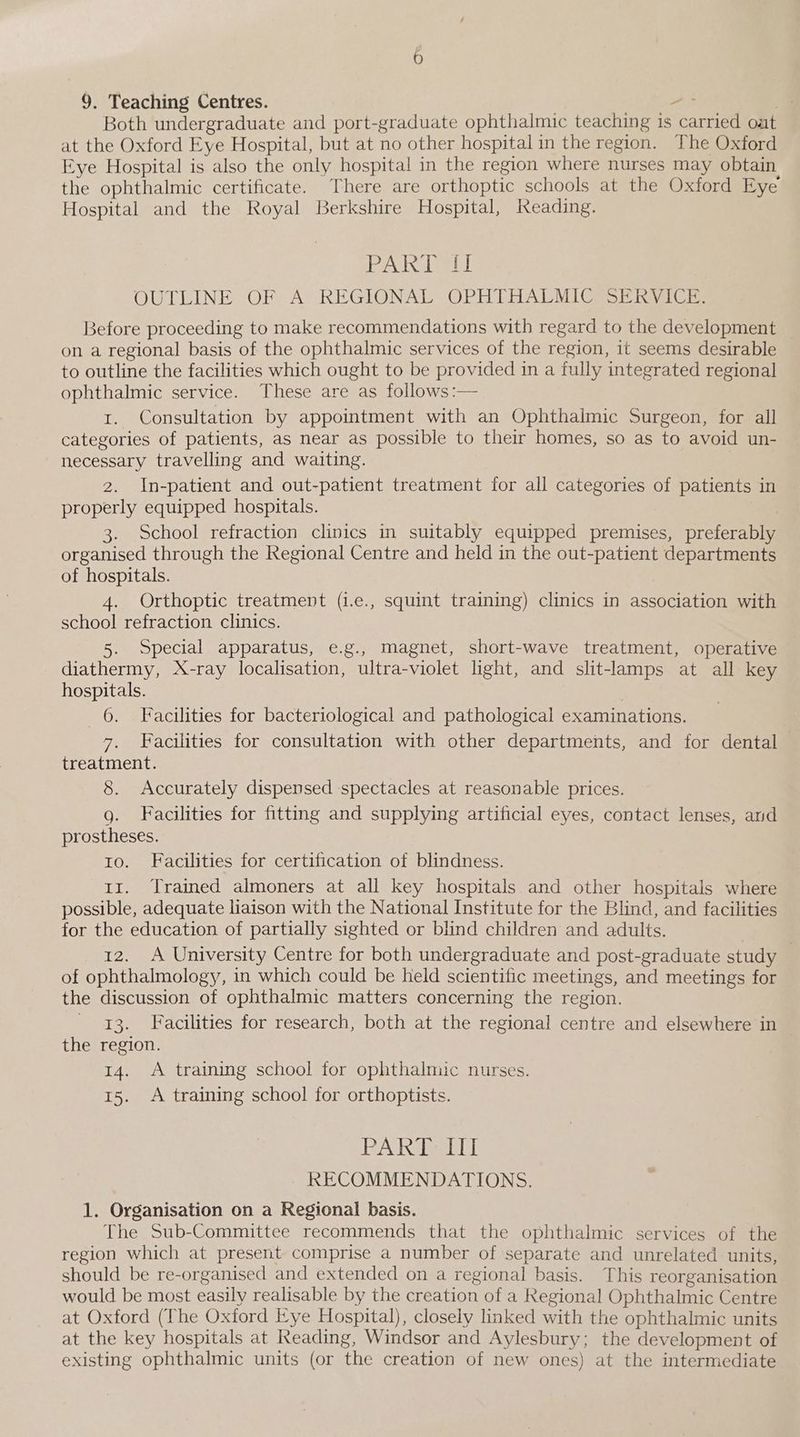 Both undergraduate and port-graduate ophthalmic teaching is carried oat at the Oxford Eye Hospital, but at no other hospital in the region. The Oxford Eye Hospital is also the only hospital in the region where nurses may obtain the ophthalmic certificate. There are orthoptic schools at the Oxford Eye Hospital and the Royal Berkshire Hospital, Reading. PA Leer! OUTLINE OF A REGIONAL: OPHTHALMICGS SE RVICiG Before proceeding to make recommendations with regard to the development on a regional basis of the ophthalmic services of the region, it seems desirable to outline the facilities which ought to be provided in a fully integrated regional ophthalmic service. These are as follows:— 1. Consultation by appointment with an Ophthalmic Surgeon, for all categories of patients, as near as possible to their homes, so as to avoid un- necessary travelling and waiting. 2. In-patient and out-patient treatment for all categories of patients in properly equipped hospitals. | 3. School refraction clinics in suitably equipped premises, preferably organised through the Regional Centre and held in the out-patient departments of hospitals. 4. Orthoptic treatment (1.e., squint training) clinics in association with school refraction clinics. 5. Special apparatus, e.g., magnet, short-wave treatment, operative diathermy, X-ray localisation, ultra-violet light, and slit-lamps at all key hospitals. | 6. Facilities for bacteriological and pathological examinations. 7. Facilities for consultation with other departments, and for dental treatment. 8. Accurately dispensed spectacles at reasonable prices. g. Facilities for fitting and supplying artificial eyes, contact lenses, and prostheses. ro. Facilities for certification of blindness. 11. Trained almoners at all key hospitals and other hospitals where possible, adequate liaison with the National Institute for the Blind, and facilities for the education of partially sighted or blind children and adults. 12. A University Centre for both undergraduate and post-graduate study 3 of ophthalmology, in which could be held scientific meetings, and meetings for the discussion of ophthalmic matters concerning the region. 13. Facilities for research, both at the regional centre and elsewhere in the region. 14. A training school for ophthalmic nurses. 15. A training school for orthoptists. PAR arty ~ RECOMMENDATIONS. 1. Organisation on a Regional basis. The Sub-Committee recommends that the ophthalmic services of the region which at present comprise a number of separate and unrelated units, should be re-organised and extended on a regional basis. This reorganisation would be most easily realisable by the creation of a Regional Ophthalmic Centre at Oxford (The Oxford Eye Hospital), closely linked with the ophthalmic units at the key hospitals at Reading, Windsor and Aylesbury; the development of existing ophthalmic units (or the creation of new ones) at the intermediate
