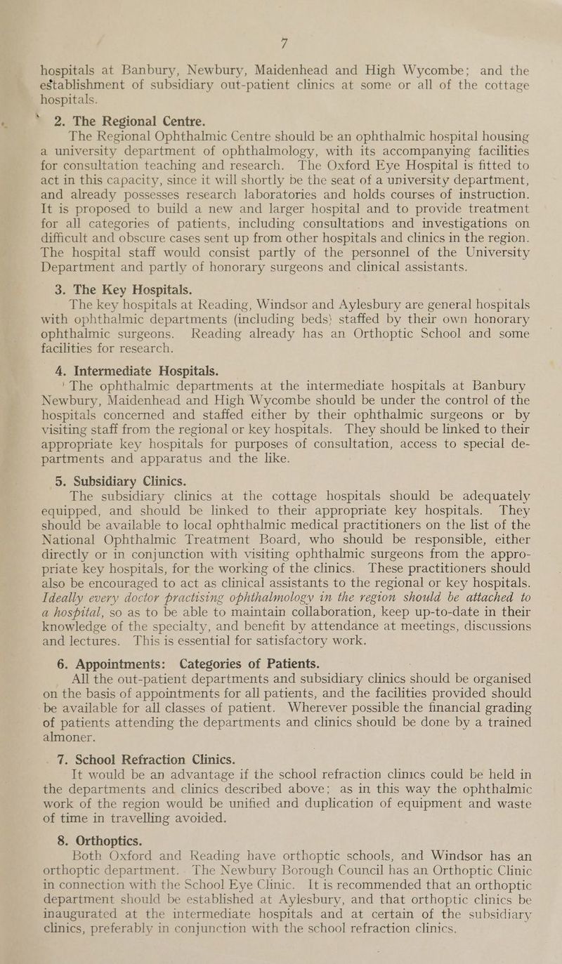 f establishment of subsidiary out-patient clinics at some or all of the cottage hospitals. 2. The Regional Centre. The Regional Ophthalmic Centre should be an ophthalmic hospital housing a university department of ophthalmology, with its accompanying facilities for consultation teaching and research. The Oxford Eye Hospital is fitted to act in this capacity, since it will shortly be the seat of a university department, and already possesses research laboratories and holds courses of instruction. It is proposed to build a new and larger hospital and to provide treatment for all categories of patients, including consultations and investigations on difficult and obscure cases sent up from other hospitals and clinics in the region. The hospital staff would consist partly of the personnel of the University Department and partly of honorary surgeons and clinical assistants. 3. The Key Hospitals. The key hospitals at Reading, Windsor and Aylesbury are general hospitals with ophthalmic departments (including beds) staffed by their own honorary ophthalmic surgeons. Reading already has an Orthoptic School and some facilities for research. 4, Intermediate Hospitals. 'The ophthalmic departments at the intermediate hospitals at Banbury Newbury, Maidenhead and High Wycombe should be under the control of the hospitals concerned and staffed either by their ophthalmic surgeons or by visiting staff from the regional or key hospitals. They should be linked to their appropriate key hospitals for purposes of consultation, access to special de- partments and apparatus and the like. 5. Subsidiary Clinics. The subsidiary clinics at the cottage hospitals should be adequately equipped, and should be linked to their appropriate key hospitals. They should be available to local ophthalmic medical practitioners on the list of the National Ophthalmic Treatment Board, who should be responsible, either directly or in conjunction with visiting ophthalmic surgeons from the appro- priate key hospitals, for the working of the clinics. These practitioners should also be encouraged to act as clinical assistants to the regional or key hospitals. Ideally every doctor practising ophthalmology in the region should be attached to a hospital, so as to be able to maintain collaboration, keep up-to-date in their knowledge of the specialty, and benefit by attendance at meetings, discussions and lectures. This is essential for satisfactory work. 6. Appointments: Categories of Patients. _ All the out-patient departments and subsidiary clinics ananld be organised on the basis of appointments for all patients, and the facilities provided should of patients attending the departments and clinics should be done by a trained almoner. _ 7. School Refraction Clinics. It would be an advantage if the school refraction clinics could be held in the departments and clinics described above; as in this way the ophthalmic work of the region would be unified and duplication of equipment and waste of time in travelling avoided. 8. Orthoptics. Both Oxford and Reading have orthoptic schools, and Windsor has an orthoptic department.. The Newbury Borough Council has an Orthoptic Clinic in connection with the School Eye Clinic. It is recommended that an orthoptic department should be established at Aylesbury, and that orthoptic clinics be inaugurated at the intermediate hospitals and at certain of the subsidiary clinics, preferably in conjunction with the school refraction clinics.