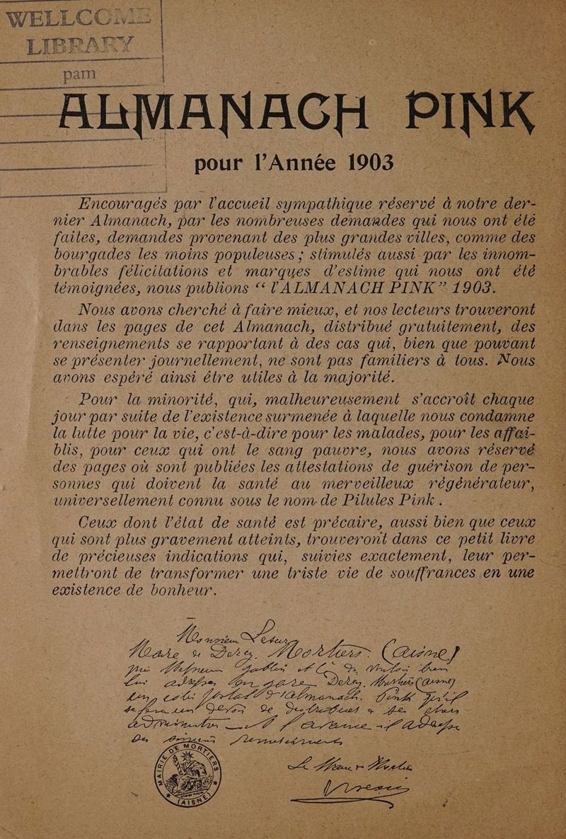 Encouragées par l'accueil sympathique réservé à notre der nier Almanach, par les nombreuses demandes qui nous ont été faites, demandes provenant des plus grandes villes, comme des bourgades les moins populeuses ; slimulés aussi par les innom-. brables félicilations et marques d’eslime qui nous ont été. témoignées, nous publions “ lALMANACH PINK ” 1903. Nous avons cherché à faire mieux, et nos lecteurs trouveront ee: dans les pages de cet Almanach, distribué gratuitement, des renseignements se rapportant à des cas qui, bien que pouvant se présenter journellement, ne sont pas familiers à tous. Nous. re avons espéré ainsi élre uliles à la majorité. ve ‘ Pour la minorilé, qui, malheureusement s'accroît chaque jour par suite de l existence surmenée à laquelle nous condamne la lutte pour la vie, c'est-à-dire pour les malades, pour les affai- blis, pour ceux qui ont le sang pauvre, nous avons réservé. des pages où sont publiées les atlestations de guérison de per- Sonnes qui doivent la santé au merveilleux Tr A se universellement connu sous le nom de Pilules Pink. : re Ceux dont l’état de santé est précaire, aussi bien que ceux +. qui sont plus gravement atteints, trouveront dans ce petit livre. 4 de précieuses indications qui, suivies exactement, leur per- mellront de transformer une triste vie de souffrances en pe é. existence de bonheur. er