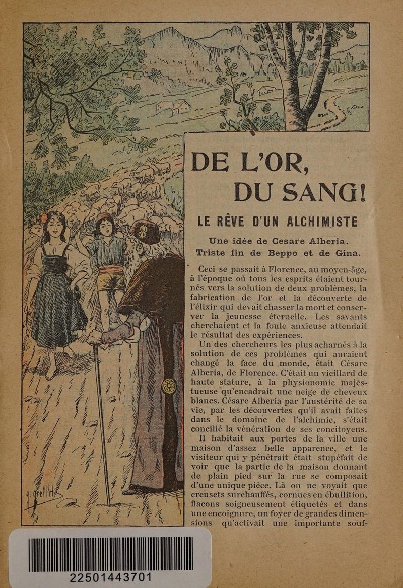 meN P  DE L’OR, DU SANG! LE RÊVE D'UN ALCHIMISTE Une idée de Cesare Alberia. Triste fin de Beppo et de Gina. Ceci se passait à Florence, au moyen-âge, à l’époque où tous les esprits étaient tour- nés vers la solution de deux problèmes, la fabrication de l'or et la découverte de l'élixir qui devait chasser la mort et conser- ver la jeunesse éternelle. Les savants cherchaïient et la foule anxieuse attendait le résultat des expériences. Un des chercheurs les plus acharnés à la solution de ces problèmes qui auraient changé la face du monde, était Césare Alberia, de Florence. C'était un vieillard de haute stature, à la physionomie majés- tueuse qu’encadrait une neige de cheveux blancs. Césare Alberia par l’austérité de sa vie, par les découvertes qu'il avait faites dans le domaine de l'alchimie, s'était concilié la vénération de ses concitoyens. Il habitait aux portes de la ville une maison d’assez belle apparence, et le visiteur qui y pénétrait était stupéfait de voir que la partie de la maison donnant de plain pied sur la rue se composait d’une unique pièce. Là on ne voyait que creusets surchauffés, cornues en ébullition, flacons soigneusement étiquetés et dans une encoignure, un foyer de grandes dimen- sions qu’activait une importante souf- 1443701 D 2250