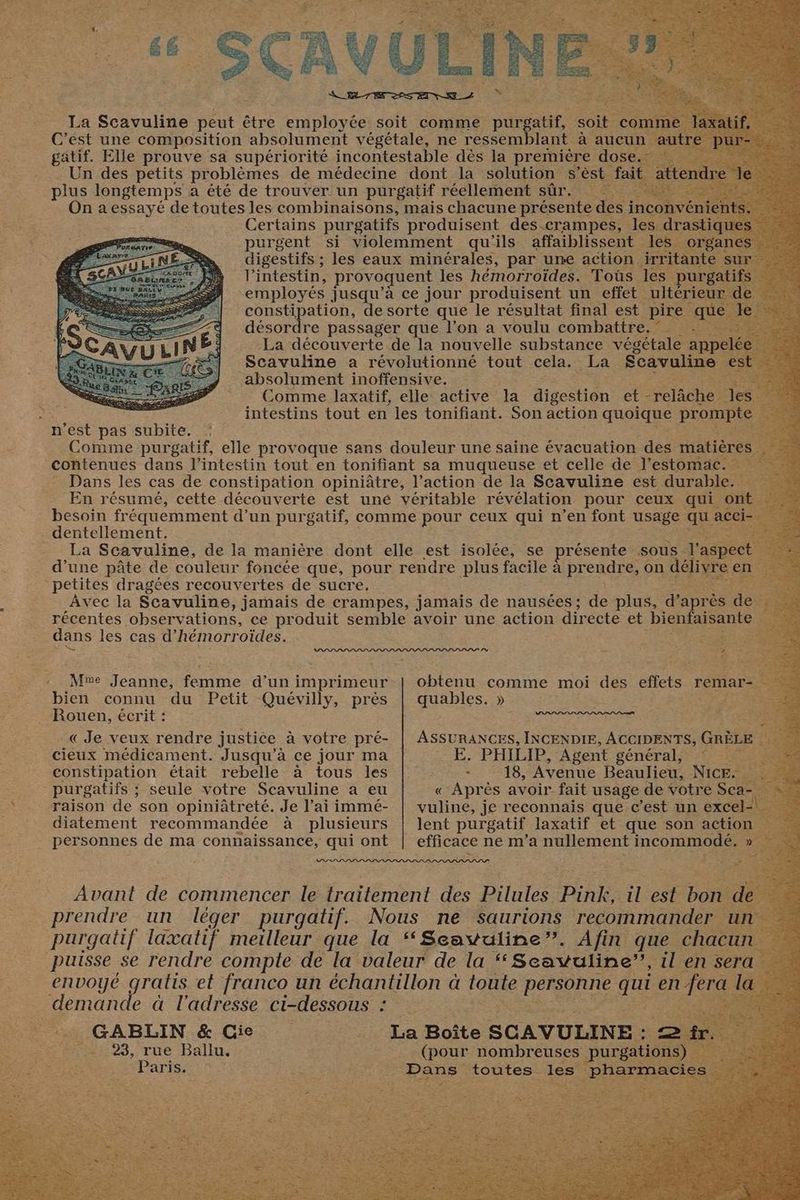 n’est pas NSbae. . dentellement. petites dragées recouvertes de sucre. dans les cas d’ hémorr oïdes. Mne Jeanne, femme d’un imprimeur bien connu du Petit Quévilly, près Rouen, écrit : « Je veux rendre justice à votre pré- cieux médicament. Jusqu'à ce jour ma constipation était rebelle à tous les purgatifs ; ; seule votre Scavuline a eu raison de son opiniâtreté. Je l'ai immé- diatement recommandée à plusieurs personnes de ma connaissance, qui ont ur demande à l'adresse ci-dessous : ; ._ GABLIN &amp; Gie -. 23, rue Ballu. Paris. | irritante s rm - 1 obtenu comme moi des effets remare quables. » ASSURANCES, INCENDIE, ACCIDENTS, GRÈLE E. PHILIP, Agent général, : - 18, Avenue Beaulieu, NICE. ie « Après avoir fait usage de votre Sea vuline, je reconnais que c’est un exce lent purgatif laxatif et que son action efficace ne m'a nullement incommodé. : il est bon d (pour nombreuses purga EU ponte les phar: