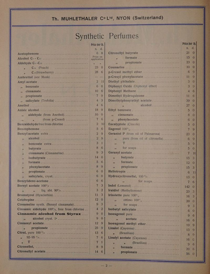 Acetophenone ATcohol Ce Cree ne etree alate ee een ceeteteeks Aldehyde Cs -Cia oc. 2. scot ew es net een ” Cis (Peach) 5 Cis(Strawberry) Ambrettol see Musk) “0% <caceew Sree bere ees Amyl acetate sy benzoate toi. oases eek eee eee eer Pe. <a: al'arkguinhe) tenia her Gg. bho eh seme Ma Lodiesia. (sib) kel al eilsa.e. ie. eo, felts es (éUipi irl wt whe, eo hells 60.) 6:70! 418 eo bile WAS Cole, elie. 6 a. e 6) oem le) \enelt® lela, wiiene, @ fs) 6 enn -© 55 ACININAMALC. << ics cares cor eee oe oem et ne ,, salicylate (Trefolia) Anethol ©. [eriod 6° ates! isd! wabielde, be, ais uel 0, 9. oj, se WW ens) smiles oe 8 [els «/ @ 15) 01 (67's) akan MMe Nee a elie serie ae », aldehyde (from Anethol)............... (from p-Cresol) %, 16.56 Lael Spenets ye ipl ane 9 “99 ” Benzaldehydefreefromchlorine ............... Benzophenone. 2.7 xt aes een sere eee Benzyl acetate, extfarsacmen. Ose at erate », alcohol yy benzoate Wextt deers. ee cee eee » butyrate » cinnamate (Cinnameine) » isobutyrate © Bho) 48 me ae Oe SS 6 © 8 6 610 0) of ‘em 8 mite ie) 8 w loiteitel = ipl:s/ 1a. (0, ep 0! \9 ge Bisel e in) efie Te) © 0\ m ¥)i * phenylacetatesioere tin eer So) propionate, <2..y vt es a eee ae 571, -Sali¢ylate, “crystimace = caer re Benzylidené-acetone 5 hs eeu . ee eo Bornyl acetate 100°%/o (esters 2. eeete eer onan a mn lig. abt. QO iaiog ress na ee ave Bromstyrol (Hyacinthin)...................... Cetobepitie 3.5 een he a eee Cinnameine synth. (Benzyl cinnamate)......... Cinnamic aldehyde 100°/o, free from chlorine .. Cinnamic alcohol from Styrax.... a alcohol cryst. 14 Cinnamy!l acetate... 22-05. er oak eget ieoterc 5 propionate Citral, pte L007 |o-- ee E eRe eae HE PAID Riise metalic ts Gite: ana Mere aera ie oe ote ah@i.®) 0) ¢\.¢0 elie) 6) © (4) Alaa’ ta |e. Sic) 2°86 ‘9 les etip ye) eels Ne le Xo tuhel eho leds © SiGe) sie ea, 8) 9 Ons. 0 [00 6 Mel ie' <0 she! es) io ah slislaaita) ab die, © s)ceteirel Cithonelol neon). aoe tied Sle eee eR ee Citronellyl~acetate. 7.0.) are eee eee Sioa 6 8 Price on application ” n 230 28 —_— 18 iN Oe QS Oi CeO tO ie ie _— oF COO Co Oe Ce GO Ot iss KO) SOOM COMI INOS) Ot IND os] oe — Oo WN oe eo ty) COC Se CC NGC CGO NIN COhN GD CO Gs tO) Op Or (Go. Gs = KO tO. — (=) Perfumes Citronellyl butyrate A formate 5 propionate Coumarine p-Cresol. methyl ether..............6..2.205. p-Cresyl phenylacetate Diethyliphthalate,..: 2. 8s ..ig 2 ea Diphenyl Oxide (Dipheny! ether) Dipheny! Methane... .. 62 as2<.5. Bee Dimethyl Hydroquirione. ...........05-.-aaee Dimethylphenylethyl acetate................. . alcoliol: ....2ue eee : EryIeDenzOate s.... ...ic. sss. a5 dee ie PPE CINNAMATE 3.00) oe eo oss hale e pnetiylacetate }:...':.....- -24.... 4 eee Egeatyprole (Cineolé)... 3.) sc, 1. sep an EMSOnOM LOO), cl. ody bg sede ase Geraniol P (from oil of Palmarosa) ........... 3 ptire (from oil of citronella). .... [ose th T 5 for soaps Geranyl acetate A butyrate 3 formate TS © mie pS Oe 8 6 Foe wie io Sanyo le 0 0s eo iv pe ela (el eine CSE eG) ee (a) 5 ea els 0. 6 fo) 0 Melee ne ante Ce ee ee ee ee ee) se 1.9 9 oe 0 Wee le ele ie sg 0 we 8) ee tis) &amp; aie) enone a propionate PCHOUCODIIN a 4, 6 eS, ae Hydroxycitronellal, 100 °/o ne for ‘soaps... si.) ee cn ottimo 100°), % for soaps Isobutyl salicylate Isoeugenol pure 5 BCETALE © on «0d. dh ot.) le Ce Oto) a) ae o tetera tele &amp; mde) 6) ve s ale (els iene ee: St, Weelalae Uieiun le x0! (e\a/0 ‘pia leh/e SwiteMiel P a (Brazilian) - ROMINA Ca te iy tt gd oe ‘ propionate GOS O16 50. Shea ep eh Nie ee evga byte Bee [Pile ssie ete) 5 OPORTO E Ce byes Price pe Ss. 21 bo mC ON EL HOO TS Oe Ce COTOT a ol rib) POARDDOOSOAMOCWOWWOASCHA WOWDmSKHoSeLTSDSFFCOCSCAMOOS oN o> aoe = re