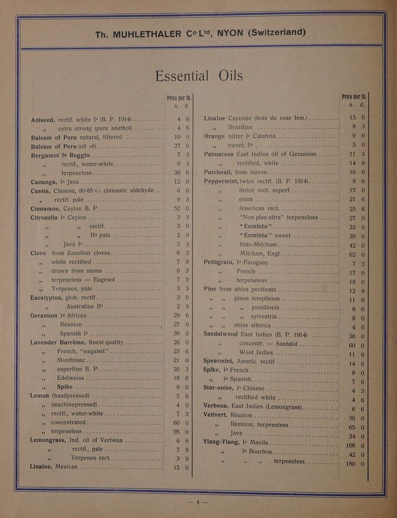 Aniseed, rectif. white I? (B. P. 1914)........... ',, extra strong (pure anethol) Balsam of Peru natural, filtered Balsam of Peru (oil of)............... 65.0505. aves tee, erate ia, ale fectif.; ~water-white. <0 220. faa ie ” a TET POHEIESS ee Pian tacs ne tere ee Ne aia tees Cassia, Chinese, 80-85 0/o cinnamic aldehyde... . rectif. pale 35 oye werectit. Boorse EE Ge Se. DEES CET Soe aries trae Cee so a CCAS TROMUES TAT Sern takta te uabyabaracg thas sy. CU RETDERCLESS == CE GeNOD a, ee occas ye yl efpenes-paleseras. Rao ke are en, Ga Eucalyptus; globratecttt. a es et one ein a a STEAM AIT Sittin Srepec age Geranium Ja African.............. Ns te ets es FRGuint © nite aietenee Seow tae sa * + Spanishslscsageyerom sue on ce cow ea « Lavender Barréme, finest quality............. a Montblanesee tert kite ito senielenk. 3 SUPE THIE MG se nonin nian eee ae a HC CIWGISSiMraetaeeey es Sele ee ee eee A Spike ciao aie eee ewe Soccte ee! Lemon (handpressed) oF MAC MINEPLCSSEC) 5 aun anatase ese a Feet CCU Wal lCToWINLES ph Air Rh et ra cen e aie PWMPCCM CEM ted Any oioy itis ones Ge ee Rice sy) LCL DEMECLESS UP ston akeiviai ynek hr eae cic Seed ay Lemongrass, Ind. oil of Verbena ............. P PECLE PAle rece. Aaa wists Iga oe 9 rh TELNCMCGELeCtn gat eines teas acre Linaloe, Mexican Wane ote ies im Cereals ie «ie a c0.6) sus) Sy 0, Wye Ro twee Ray oh ee ete unnk le tele is) « a 66 al tee) @ | Price per Ib. Somes 4 6 Linaloe Cayenne (bois de rose fem.).......... F 4 6 + Brazilian. «062% Scitation ee Se mn Orange bitter I? Calabria............ YS bleeeees 1 0 . cpweetula aly . ae eee ak e133 | TouB Palmarosa East Indian oil of Geranium athe ee tele 9 3 . “rectified, white, ¢.2\vs2s. eee 39 °.6:|,. Patchouli; from leaves; ..../)0. 04a eee ctl 12 0 Peppermint, twice rectif. (B. P. 1914)......-. aS | 6 6 iy thrice’ rect, Supeti? ac eee ae | 9e-3 * extta’.... 0a Lola ee eee 52 =) Fy American rect...) eas eee a3 as “Non plus ultra” terpeneless ...... be dr 9 ” *Euminta’? “0... sae | 2 9 » “Euminta” sweet: @..>.2 ce) sais | S25 a Italo-Mitcham \)2\)2.60 Sas eee 6 3 2 Mitcham, Engl.........-ssc. ees oie a ae Petitgrain, la Paraguay............. a =) Gums i French ;; Asc: Spee E Le a terpeneless 3 ..... 7ak5 fee eee 3.3 Pine front abies: pectinata 52:.2-aee ee Be 4 ste AY) » 9 pinus templinum 5, Soe eee Dag eins 9) — Pumilionis bse ae ee . 29 6 » 9 say Sylvestris. ce hak eee Zhe) 9 93) abtés’ sibirica s.¢h:2 See ae 30 0 Sandalwood East Indies (B. P. 1914) ......... 26 0 ‘i concentr. = Santalol....... ..... ps 2G » AMest Tadies: 2. gaa lek 28 kt Spearmint, Americ. rectif..................... Le 20-231 “Spike, It French's. 7 ee ee et ee» (8) r Ia Spatiish: 353-3589) Sy ee 9 0 Star-anise, I: Chinese ...................... 5/26 z tectified whites) 77124 es eee 4 0 Verbena, East Indies (Lemongrass). ;.../..4. 255 Nine 3 Vetivert, ‘Réunion: «905.0 aoe pee 60 0 3 Reunion, terpeneless |...) 02.4 48 95 0 HS JaVats OS ch cee See eee a 6 6 Ylang-Ylang, I+ Manila.) )).507. 5) = een 12AQ + la Bourbon....... 2 ee oes 3a9 y | ym ee teTpeneless anes Bs 15200 | ss ee ees Stcget a ; eh