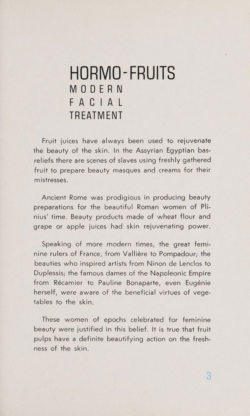 MODERN FACEKAL TREATMENT Fruit juices have always been used to rejuvenate the beauty of the skin. In the Assyrian Egyptian bas- reliefs there are scenes of slaves using freshly gathered fruit to prepare beauty masques and creams for their mistresses. Ancient Rome was prodigious in producing beauty preparations for the beautiful Roman women of Pli- nius’ time. Beauty products made of wheat flour and grape or apple juices had skin rejuvenating power. Speaking of more modern times, the great femi- nine rulers of France, from Valliére to Pompadour; the beauties who inspired artists from Ninon de Lenclos to Duplessis; the famous dames of the Napoleonic Empire from Récamier to Pauline Bonaparte, even Eugénie herself, were aware of the beneficial virtues of vege- tables to the skin. These women of epochs celebrated for feminine beauty were justified in this belief. It is true that fruit pulps have a definite beautifying action on the fresh- ness of the skin.