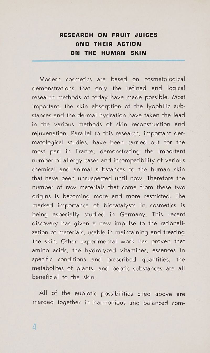 RESEARCH ON FRUIT JUICES AND THEIR ACTION ON THE HUMAN SKIN SEY ESE Modern cosmetics are based on cosmetological demonstrations that only the refined and _ logical research methods of today have made possible. Most important, the skin absorption of the lyophilic sub- stances and the dermal hydration have taken the lead in the various methods of skin reconstruction and rejuvenation. Parallel to this research, important der- matological studies, have been carried out for the most part in France, demonstrating the important number of allergy cases and incompatibility of various chemical and animal substances to the human skin that have been unsuspected until now. Therefore the number of raw materials that come from these two origins is becoming more and more restricted. The marked importance of biocatalysts in cosmetics is being especially studied in Germany. This recent discovery has given a new impulse to the rationali- zation of materials, usable in maintaining and treating the skin. Other experimental work has proven that amino acids, the hydrolyzed vitamines, essences in specific conditions and prescribed quantities, the metabolites of plants, and peptic substances are all beneficial to the skin. All of the eubiotic possibilities cited above are merged together in harmonious and balanced com-