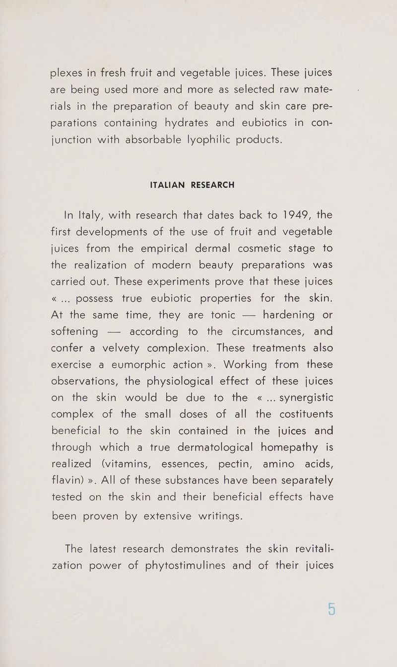 plexes in fresh fruit and vegetable juices. These juices are being used more and more as selected raw mate- rials in the preparation of beauty and skin care pre- parations containing hydrates and eubiotics in con- junction with absorbable lyophilic products. ITALIAN RESEARCH In Italy, with research that dates back to 1949, the first develooments of the use of fruit and vegetable juices from the empirical dermal cosmetic stage to the realization of modern beauty preparations was carried out. These experiments prove that these juices « ... possess true eubiotic properties for the skin. At the same time, they are tonic — hardening or softening —— according to the circumstances, and confer a velvety complexion. These treatments also exercise a eumorphic action ». Working from these observations, the physiological effect of these juices on the skin would be due to the « ... synergistic complex of the small doses of all the costituents beneficial to the skin contained in the juices and through which a true dermatological homepathy is realized (vitamins, essences, pectin, amino acids, flavin) ». All of these substances have been separately tested on the skin and their beneficial effects have been proven by extensive writings. The latest research demonstrates the skin revitali- zation power of phytostimulines and of their juices