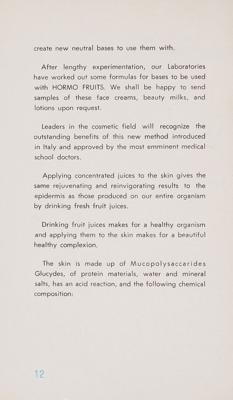 create new neutral bases to use them with. After lengthy experimentation, our Laboratories have worked out some formulas for bases to be used with HORMO FRUITS. We shall be happy to send samples of these face creams, beauty milks, and lotions upon request. Leaders in the cosmetic field will recognize the outstanding benefits of this new method introduced in Italy and approved by the most emminent medical school doctors. Applying concentrated juices to the skin gives the same rejuvenating and reinvigorating results to the epidermis as those produced on our entire organism by drinking fresh fruit juices. Drinking fruit juices makes for a healthy organism and applying them to the skin makes for a beautiful healthy complexion. The skin is made up of Mucopolysaccarides Glucydes, of protein materials, water and mineral salts, has an acid reaction, and the following chemical composition: