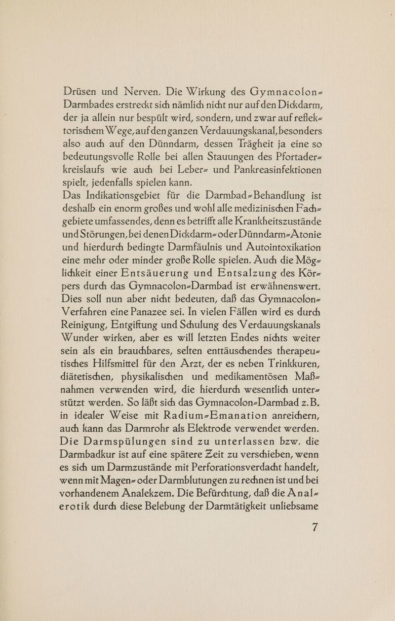 Driisen und Nerven. Die Wirkung des Gymnacolon= Darmbades erstreckt sich namlich nicht nur auf den Dickkdarm, der ja allein nur bespiilt wird, sondern, und zwar auf reflek= torischhem W ege,auf den ganzen Verdauungskanal, besonders also auch auf den Diinndarm, dessen Tragheit ja eine so bedeutungsvolle Rolle bei allen Stauungen des Pfortader= kreislaufs wie auch bei Leber= und Pankreasinfektionen spielt, jedenfalls spielen kann. Das Indikationsgebiet fir die Darmbad=Behandlung ist deshalb ein enorm grofes und wohl alle medizinischen Fach= gebiete umfassendes, denn es betrifft alle Krankheitszustande und Stérungen, bei denen Dickdarm= oder Diinndarm=Atonie und hierdurch bedingte Darmfaulnis und Autointoxikation eine mehr oder minder grofie Rolle spielen. Auch die Még- lihkeit einer Entsauerung und Entsalzung des Kér- pers durch das Gymnacolon-Darmbad ist erwahnenswert. Dies solf nun aber nicht bedeuten, da das Gymnacolon- Verfahren eine Panazee sei. In vielen Fallen wird es durch Reinigung, Entgiftung und Schulung des Verdauungskanals Wunder wirken, aber es will letzten Endes nichts weiter sein als ein brauchbares, selten enttauschendes therapeu tischhes Hilfsmittel fiir den Arzt, der es neben Trinkkuren, diatetischhen, physikalishen und medikamentésen Mafh- nahmen verwenden wird, die hierdurch wesentlich unter- stiitzt werden. So [abt sich das GymnacolonzDarmbad z.B. in idealer Weise mit Radium=Emanation anreichern, auch kann das Darmrohr als Elektrode verwendet werden. Die Darmspilungen sind zu unterlassen bzw. die Darmbadkur ist auf eine spatere Zeit zu verschieben, wenn es sihh um Darmzustande mit Perforationsverdacht handelt, wenn mit Magen- oder Darmblutungen zu rechnen ist und bei vorhandenem Analekzem. Die Befiirchtung, daf die Anal- erotik durch diese Belebung der Darmtatigkeit unliebsame ri