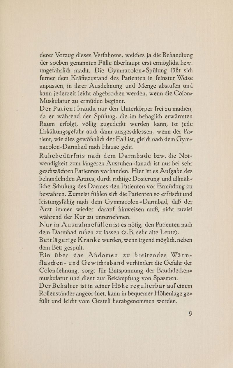 derer Vorzug dieses Verfahrens, welches ja die Behandlung der soeben genannten Falle tberhaupt erst ermdglicht bzw. ungefahrlih macht. Die Gymnacolon=Spiiung [a8t sich ferner dem Kraftezustand des Patienten in feinster Weise anpassen, in ihrer Ausdehnung und Menge abstufen und kann jederzeit leicht abgebrochen werden, wenn die Colon Muskulatur zu ermiiden beginnt. Der Patient braucht nur den Unterkérper frei zu machen, da er wahrend der Spiilung, die im behaglichh erwarmten Raum erfolgt, vdllig zugedec&amp;kt werden kann, ist jede Erkaltungsgefahr audi dann ausgeschlossen, wenn der Pa tient, wie dies gewohnlich der Fall ist, gleich nach dem Gym- nacolon=Darmbad nach Hause geht. Ruhebediirfnis nah dem Darmbade bzw. die Not- wendigkeit zum langeren Ausruhen danach ist nur bei sehr geschhwachten Patienten vorhanden. Hier ist es Aufgabe des behandelnden Arztes, durch richtige Dosierung und allmah- lihe Schulung des Darmes den Patienten vor Ermiidung zu bewahren. Zumeist fithlen sich die Patienten so erfrischt und leistungsfahig nachh dem Gymnacolon=Darmbad, daf der Arzt immer wieder darauf hinweisen mu, nicht zuviel wahrend der Kur zu unternehmen. Nur in Ausnahmefallen ist es ndtig, den Patienten nach dem Darmbad ruhen zu lassen ¢z.B. sehr alte Leute). Bettlagerige Kranke werden, wenn irgend méglich, neben dem Bett gespiilt. Fin aber das Abdomen zu breitendes Warm- flashen= und Gewidtsband verhindert die Gefahr der Coflondehnung, sorgt fiir Entspannung der Bauchdecken- muskulatur und dient zur Bekampfung von Spasmen. Der Behalter ist in seiner Hohe regulierbar auf einem Rollenstander angeordnet, kann in bequemer Hohenlage ge- fallt und leicht vom Gestell herabgenommen werden.