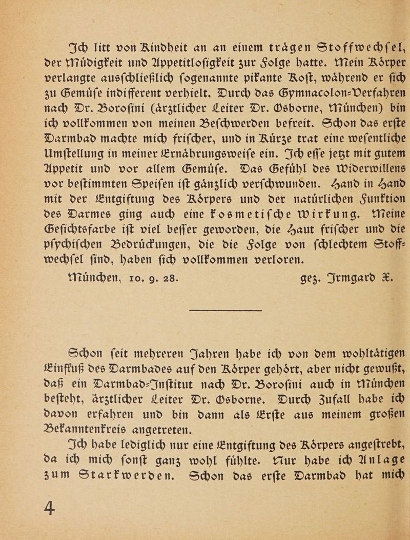 Ich litt von Kindheit an an einem trägen Stoffwechſel, der Muͤdigkeit und Appetitloſigkeit zur Folge hatte. Mein Rörper verlangte ausſchließlich ſogenannte pikante Roft, während er ſich zu Gemuͤſe indifferent verhielt. Durch das Gymnacolon-Verfahren nach Dr. Boroſini (ärztlicher Leiter Dr. Osborne, Muͤnchen) bin ich vollkommen von meinen Beſchwerden befreit. Schon das erſte Darmbad machte mich friſcher, und in Kuͤrze trat eine weſentliche Umſtellung in meiner Ernaͤhrungsweiſe ein. Ich eſſe jetzt mit gutem Appetit und vor allem Gemuͤſe. Das Gefühl des Widerwillens vor beſtimmten Speiſen iſt gaͤnzlich verſchwunden. Hand in Hand mit der Entgiftung des Rörpers und der natuͤrlichen Funktion des Darmes ging auch eine kosmetiſche wirkung. Meine Geſichtsfarbe iſt viel beſſer geworden, die Haut friſcher und die pſychiſchen Bedruͤckungen, die die Folge von ſchlechtem Stoff: wechſel ſind, haben ſich vollkommen verloren. Muͤnchen, ro. 9. 28. gez. Irmgard K. Schon ſeit mehreren Jahren habe ich von dem wohltaͤtigen Einfluß des Darmbades auf den Rörper gehört, aber nicht gewußt, daß ein Darmbad-Inſtitut nach Dr. Boroſini auch in Muͤnchen beſteht, ärztlicher Leiter Dr. Osborne. Durch Zufall habe ich davon erfahren und bin dann als Erſte aus meinem großen Bekanntenkreis angetreten. Ich habe lediglich nur eine Entgiftung des Koͤrpers angeſtrebt, da ich mich ſonſt ganz wohl fuͤhlte. Nur habe ich Anlage zum Starkwerden. Schon das erſte Darmbad hat mich