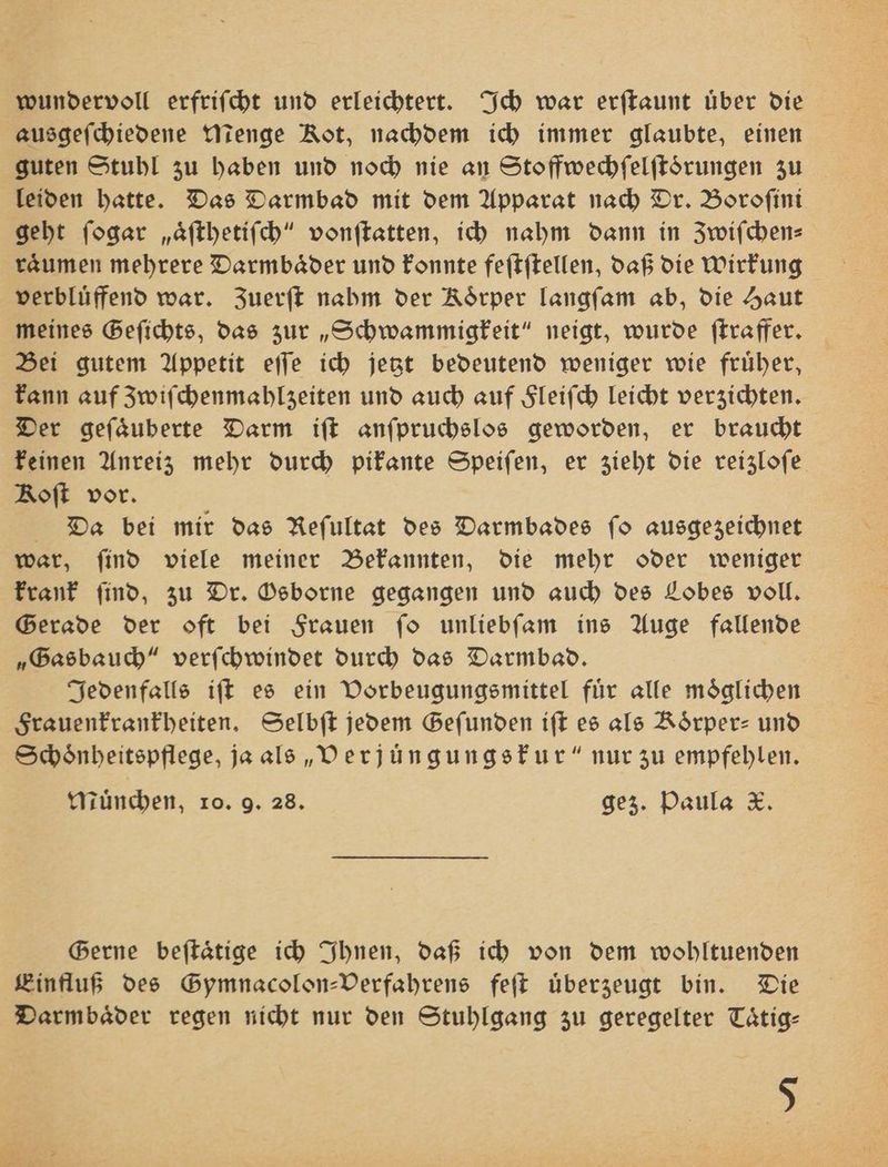 wundervoll erfrifcht und erleichtert. Ich war erſtaunt über die ausgeſchiedene Menge Rot, nachdem ich immer glaubte, einen guten Stuhl zu haben und noch nie an Stoffwechfelftörungen zu leiden hatte. Das Darmbad mit dem Apparat nach Dr. Boroſini geht ſogar „aͤſthetiſch“ vonſtatten, ich nahm dann in Zwiſchen— raͤumen mehrere Darmbaͤder und konnte feſtſtellen, daß die Wirkung verblüffend war. Zuerft nahm der Koͤrper langſam ab, die Haut meines Geſichts, das zur „Schwammigkeit“ neigt, wurde ſtraffer. Bei gutem Appetit eſſe ich jetzt bedeutend weniger wie fruͤher, kann auf Zwiſchenmahlzeiten und auch auf Fleiſch leicht verzichten. Der geſaͤuberte Darm iſt anſpruchslos geworden, er braucht keinen Anreiz mehr durch pikante Speiſen, er zieht die reizloſe Roft vor. Da bei mir das Reſultat des Darmbades fo ausgezeichnet war, ſind viele meiner Bekannten, die mehr oder weniger krank ſind, zu Dr. Osborne gegangen und auch des Lobes voll. Gerade der oft bei Frauen ſo unliebſam ins Auge fallende „Gasbauch“ verſchwindet durch das Darmbad. Jedenfalls iſt es ein Vorbeugungsmittel für alle möglichen Frauenkrankheiten. Selbſt jedem Gefunden iſt es als Koͤrper- und Schoͤnheitspflege, ja als „Verjüngungskur“ nur zu empfehlen. Tünchen, ro. 9. 28. gez. Paula X. Gerne beſtaͤtige ich Ihnen, daß ich von dem wohltuenden Einfluß des Gymnacolon-Verfahrens feſt uͤberzeugt bin. Die Darmbaͤder regen nicht nur den Stuhlgang zu geregelter Tätig-