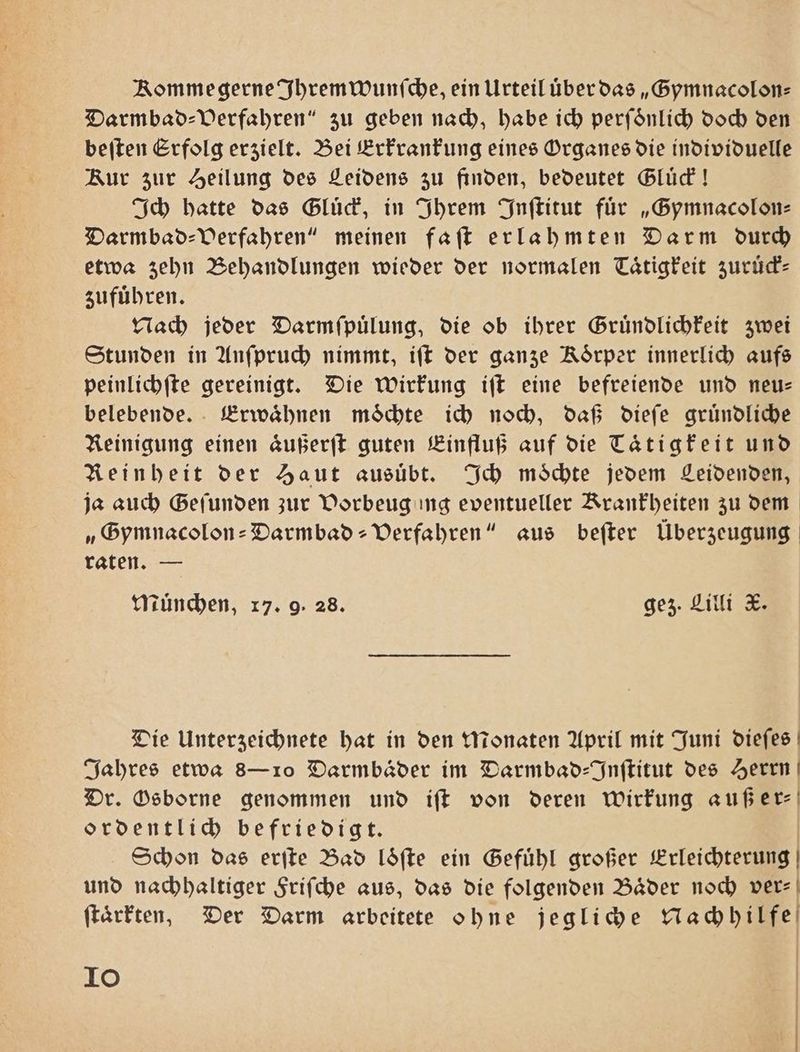 Komme gerne Ihrem wunſche, ein Urteil über das „Gymnacolon⸗ Darmbad⸗ Verfahren“ zu geben nach, habe ich perſoͤnlich doch den beſten Erfolg erzielt. Bei Erkrankung eines Organes die individuelle Kur zur Heilung des Leidens zu finden, bedeutet Gluͤck! Ich hatte das Gluck, in Ihrem Inſtitut für „Gymnacolon⸗ Darmbad⸗ Verfahren“ meinen faſt erlahmten Darm durch etwa zehn Behandlungen wieder der normalen Taͤtigkeit zuruͤck⸗ zufuͤhren. Nach jeder Darmſpuͤlung, die ob ihrer Gruͤndlichkeit zwei Stunden in Anſpruch nimmt, iſt der ganze Koͤrper innerlich aufs peinlichſte gereinigt. Die Wirkung iſt eine befreiende und neu— belebende. Erwaͤhnen moͤchte ich noch, daß dieſe gruͤndliche Reinigung einen aͤußerſt guten Einfluß auf die Tätigkeit und Reinheit der Haut ausuͤbt. Ich moͤchte jedem Leidenden, ja auch Gefunden zur Vorbeug ing eventueller Krankheiten zu dem „Gymnacolon-Darmbad- Verfahren“ aus beſter Überzeugung raten. — Muͤnchen, 17. 9. 28. gez. Lilli X. Die Unterzeichnete hat in den Monaten April mit Juni dieſes Jahres etwa 8— 10 Darmbaͤder im Darmbad-Inſtitut des Herrn Dr. Osborne genommen und iſt von deren wirkung auß er⸗ ordentlich befriedigt. Schon das erſte Bad loͤſte ein Gefühl großer Erleichterung und nachhaltiger Friſche aus, das die folgenden Baͤder noch ver⸗ ſtaͤrkten, Der Darm arbeitete ohne jegliche Nachhilfe