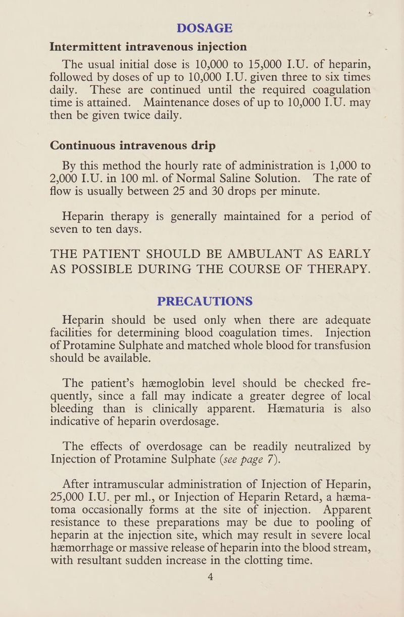 DOSAGE Intermittent intravenous injection The usual initial dose is 10,000 to 15,000 I.U. of heparin, followed by doses of up to 10,000 I.U. given three to six times daily. These are continued until the required coagulation time is attained. Maintenance doses of up to 10,000 I.U. may then be given twice daily. Continuous intravenous drip By this method the hourly rate of administration is 1,000 to 2,000 I.U. in 100 ml. of Normal Saline Solution. The rate of flow is usually between 25 and 30 drops per minute. Heparin therapy is generally maintained for a period of seven to ten days. THE PATIENT SHOULD BE AMBULANT AS EARLY AS POSSIBLE DURING THE COURSE OF THERAPY. PRECAUTIONS Heparin should be used only when there are adequate facilities for determining blood coagulation times. Injection of Protamine Sulphate and matched whole blood for transfusion should be available. The patient’s haemoglobin level should be checked fre- quently, since a fall may indicate a greater degree of local bleeding than is clinically apparent. Hematuria is also indicative of heparin overdosage. The effects of overdosage can be readily neutralized by Injection of Protamine Sulphate (see page 7). After intramuscular administration of Injection of Heparin, 25,000 I.U. per ml., or Injection of Heparin Retard, a hema- toma occasionally forms at the site of injection. Apparent resistance to these preparations may be due to pooling of heparin at the injection site, which may result in severe local heemorrhage or massive release of heparin into the blood stream, with resultant sudden increase in the clotting time.