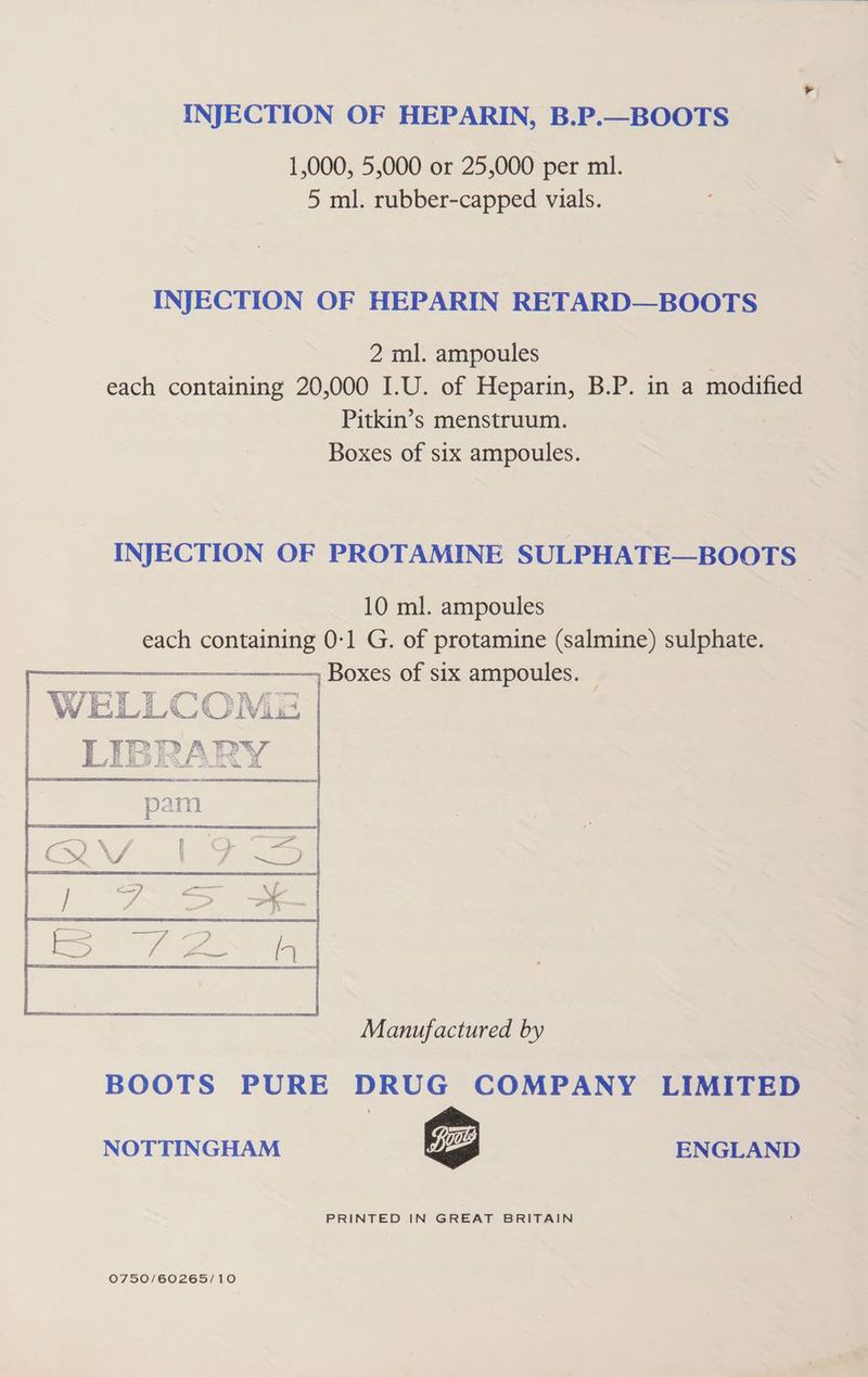 INJECTION OF HEPARIN, B.P.—BOOTS 1,000, 5,000 or 25,000 per ml. 5 ml. rubber-capped vials. INJECTION OF HEPARIN RETARD—BOOTS 2 ml. ampoules each containing 20,000 I.U. of Heparin, B.P. in a modified Pitkin’s menstruum. Boxes of six ampoules. INJECTION OF PROTAMINE SULPHATE—BOOTS 10 ml. ampoules each containing 0-1 G. of protamine (salmine) sulphate. ) Boxes of six ampoules. — Manufactured by BOOTS PURE DRUG COMPANY LIMITED NOTTINGHAM ENGLAND PRINTED IN GREAT BRITAIN 0750/60265/10