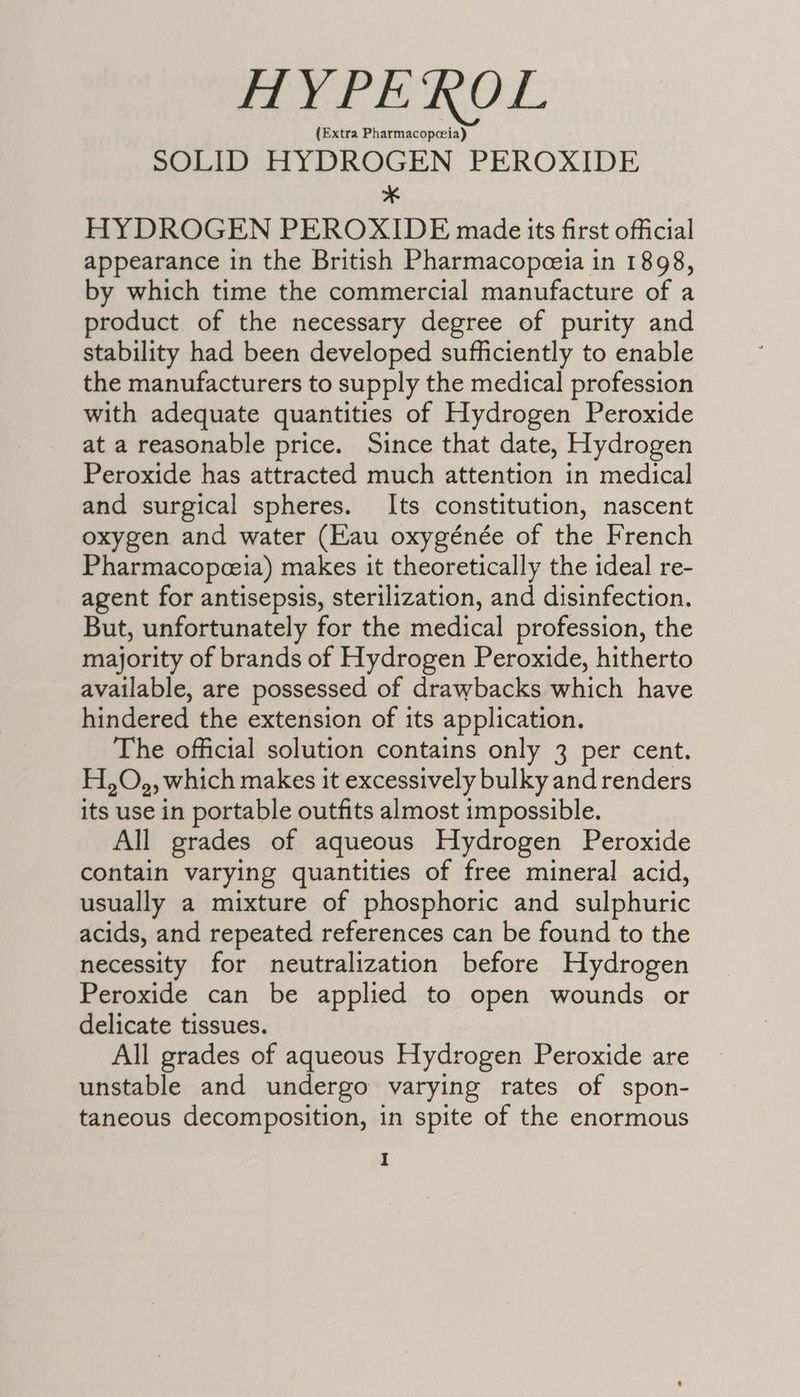 HYPEROL (Extra Pharmacopceia) SOLID HYDROGEN PEROXIDE * HYDROGEN PEROXIDE made its first official appearance in the British Pharmacopceeia in 1898, by which time the commercial manufacture of a product of the necessary degree of purity and stability had been developed sufficiently to enable the manufacturers to supply the medical profession with adequate quantities of Hydrogen Peroxide at a reasonable price. Since that date, Hydrogen Peroxide has attracted much attention in medical and surgical spheres. Its constitution, nascent oxygen and water (Eau oxygénée of the French Pharmacopceia) makes it theoretically the ideal re- agent for antisepsis, sterilization, and disinfection. But, unfortunately for the medical profession, the majority of brands of Hydrogen Peroxide, hitherto available, are possessed of drawbacks which have hindered the extension of its application. The official solution contains only 3 per cent. H,O,, which makes it excessively bulky and renders its use in portable outfits almost impossible. All grades of aqueous Hydrogen Peroxide contain varying quantities of free mineral acid, usually a mixture of phosphoric and sulphuric acids, and repeated references can be found to the necessity for neutralization before Hydrogen Peroxide can be applied to open wounds or delicate tissues. All grades of aqueous Hydrogen Peroxide are unstable and undergo varying rates of spon- taneous decomposition, in spite of the enormous