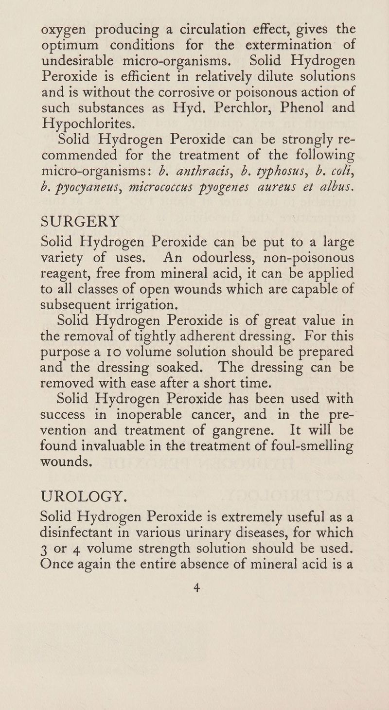 oxygen producing a circulation effect, gives the optimum conditions for the extermination of undesirable micro-organisms. Solid Hydrogen Peroxide is efficient in relatively dilute solutions and is without the corrosive or poisonous action of such substances as Hyd. Perchlor, Phenol and Hypochlorites. Solid Hydrogen Peroxide can be strongly re- commended for the treatment of the following micro-organisms: 4. anthracis, b. typhosus, b. colt, b. pyocyaneus, micrococcus pyogenes aureus et albus. SURGERY Solid Hydrogen Peroxide can be put to a large variety of uses. An odourless, non-poisonous reagent, free from mineral acid, it can be applied to all classes of open wounds which are capable of subsequent irrigation. Solid Hydrogen Peroxide is of great value in the removal of tightly adherent dressing. For this purpose a 10 volume solution should be prepared and the dressing soaked. The dressing can be removed with ease after a short time. Solid Hydrogen Peroxide has been used with success in inoperable cancer, and in the pre- vention and treatment of gangrene. It will be found invaluable in the treatment of foul-smelling wounds, | UROLOGY. Solid Hydrogen Peroxide is extremely useful as a disinfectant in various urinary diseases, for which 3 or 4 volume strength solution should be used. Once again the entire absence of mineral acid is a