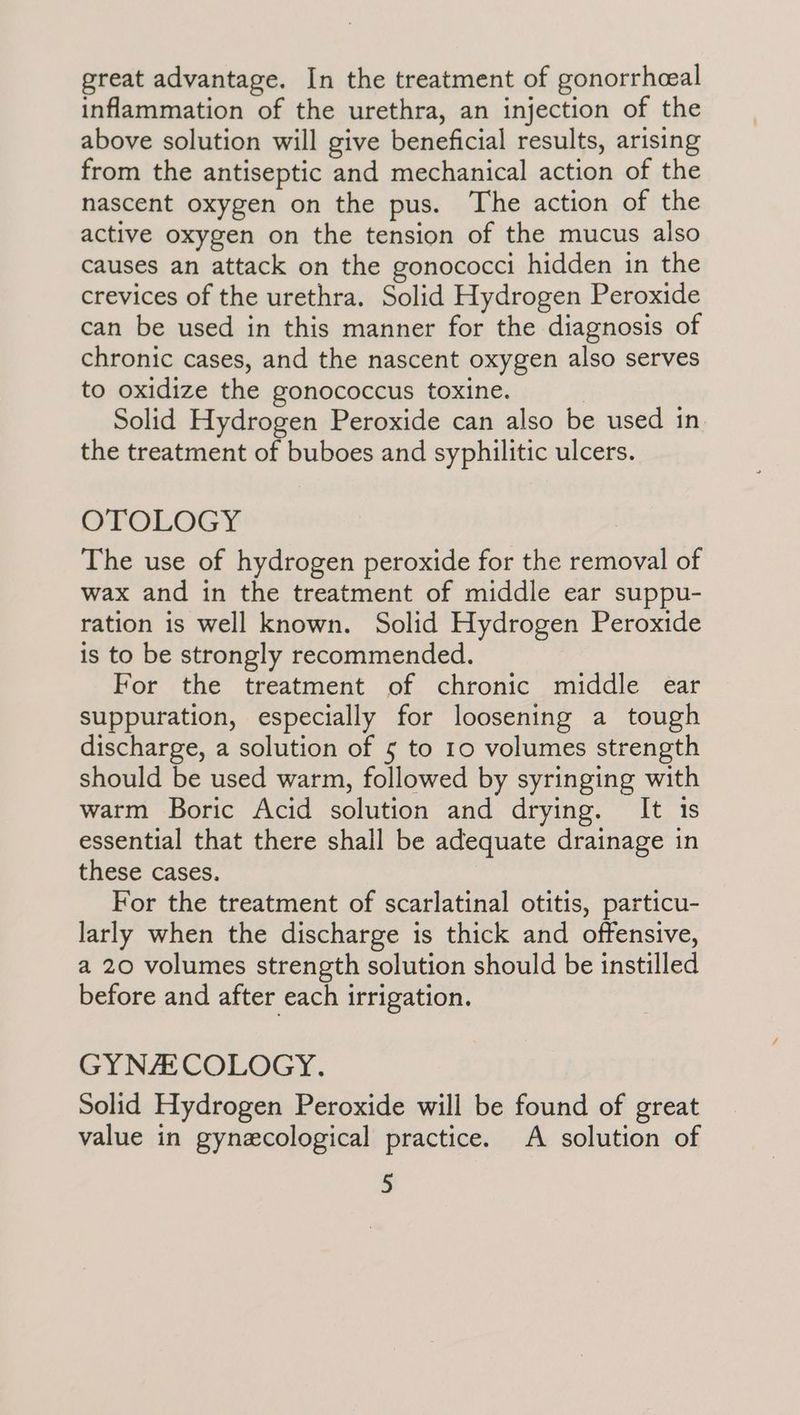 great advantage. In the treatment of gonorrheal inflammation of the urethra, an injection of the above solution will give beneficial results, arising from the antiseptic and mechanical action of the nascent oxygen on the pus. The action of the active oxygen on the tension of the mucus also causes an attack on the gonococci hidden in the crevices of the urethra. Solid Hydrogen Peroxide can be used in this manner for the diagnosis of chronic cases, and the nascent oxygen also serves to oxidize the gonococcus toxine. | Solid Hydrogen Peroxide can also be used in the treatment of buboes and syphilitic ulcers. OTOLOGY The use of hydrogen peroxide for the removal of wax and in the treatment of middle ear suppu- ration is well known. Solid Hydrogen Peroxide is to be strongly recommended. For the treatment of chronic middle ear suppuration, especially for loosening a tough discharge, a solution of 5 to 10 volumes strength should be used warm, followed by syringing with warm Boric Acid solution and drying. It 1s essential that there shall be adequate drainage in these cases. For the treatment of scarlatinal otitis, particu- larly when the discharge is thick and offensive, a 20 volumes strength solution should be instilled before and after each irrigation. GYNACOLOGY. Solid Hydrogen Peroxide will be found of great value in gynecological practice. A solution of