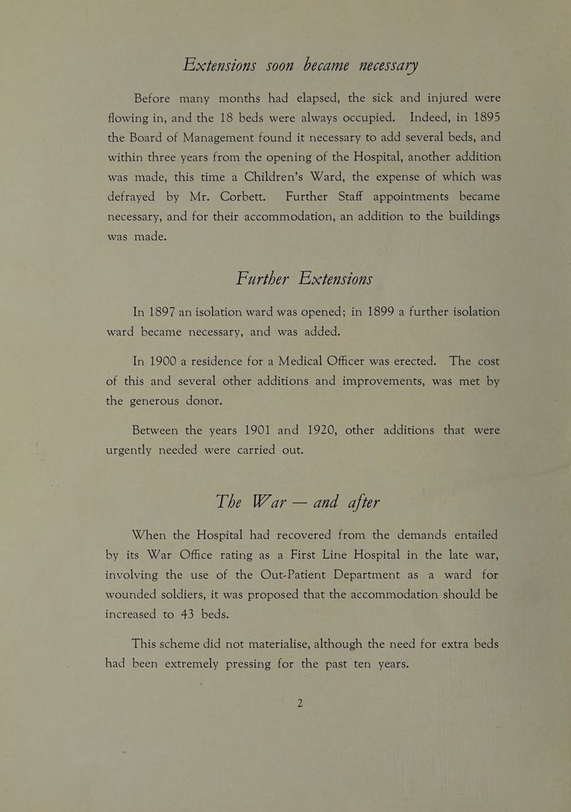 Extensions soon became necessary Before many months had elapsed, the sick and injured were flowing in, and the 18 beds were always occupied. Indeed, in 1895 the Board of Management found it necessary to add several beds, and within three years from the opening of the Hospital, another addition was made, this time a Children’s Ward, the expense of which was defrayed by Mr. Corbett. Further Staff appointments became necessary, and for their accommodation, an addition to the buildings was made. Further Extensions In 1897 an isolation ward was opened; in 1899 a further isolation ward became necessary, and was added. In 1900 a residence for a Medical Officer was erected. The cost of this and several other additions and improvements, was met by the generous donor. Between the years 1901 and 1920, other additions that were urgently needed were carried out. The War — and after When the Hospital had recovered from the demands entailed by its War Office rating as a First Line Hospital in the late war, involving the use of the Out-Patient Department as a ward for wounded soldiers, it was proposed that the accommodation should be increased to 43 beds. This scheme did not materialise, although the need for extra beds had been extremely pressing for the past ten years.
