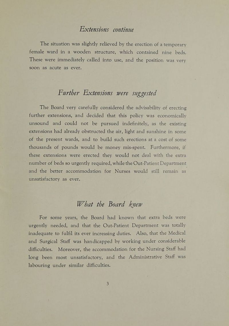Extensions continue The situation was slightly relieved by the erection of a temporary female ward in a wooden structure, which contained nine beds. These were immediately called into use, and the position was very soon as acute as ever. Further Extensions were suggested The Board very carefully considered the advisability of erecting further extensions, and decided that this policy was economically unsound and could not be pursued indefinitely, as the existing extensions had already obstructed the air, light and sunshine in some of the present wards, and to build such erections at a cost of some thousands of pounds would be money mis-spent. Furthermore, if these extensions were erected they would not deal with the extra ~ number of beds so urgently required, while the Out-Patient Department and the better acconimodation for Nurses would still remain as unsatisfactory as ever. What the Board knew For some years, the Board had known that extra beds were urgently needed, and that the Out-Patient Department was totally inadequate to fulfil its ever increasing duties. Also, that the Medical and Surgical Staff was handicapped by working under considerable difficulties. Moreover, the accommodation for the Nursing Staff had long been most unsatisfactory, and the Administrative Staff was labouring under similar difficulties.