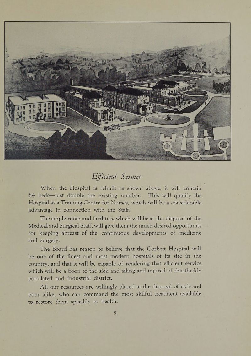 When the Hospital is rebuilt as shown above, it will contain 84 beds—just double the existing number. This will qualify the Hospital as a Training Centre for Nurses, which will be a considerable advantage in connection with the Staff. The ample room and facilities, which will be at the disposal of the Medical and Surgical Staff, will give them the much desired opportunity for keeping abreast of the continuous developments of medicine and surgery. The Board has reason to believe that the Corbett Hospital will be one of the finest and most modern hospitals of its size in the country, and that it will be capable of rendering that efhicient service which will be a boon to the sick and ailing and injured of this thickly populated and industrial district. All our resources are willingly placed at the disposal of rich and poor alike, who can command the most skilful treatment available to restore them speedily to health. s)