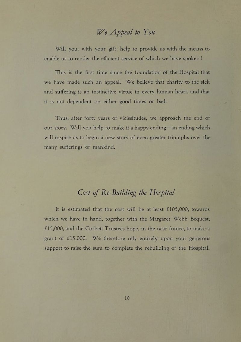 We Appeal to You Will you, with your gift, help to provide us with the means to enable us to render the efficient service of which we have spoken? This is the first time since the foundation of the Hospital that we have made such an appeal. We believe that charity to the sick and suffering is an instinctive virtue in every human heart, and that it is not dependent on either good times or bad. Thus, after forty years of vicissitudes, we approach the end of our story. Will you help to make it a happy ending—an ending which will inspire us to begin a new story of even greater triumphs over the many sufferings of mankind. Cost of Re-Building the Hospital It is estimated that the cost will be at least £105,000, towards which we have in hand, together with the Margaret Webb Bequest, £15,000, and the Corbett Trustees hope, in the near future, to make a grant of £15,000. We therefore rely entirely upon your generous support to raise the sum to complete the rebuilding of the Hospital. 10