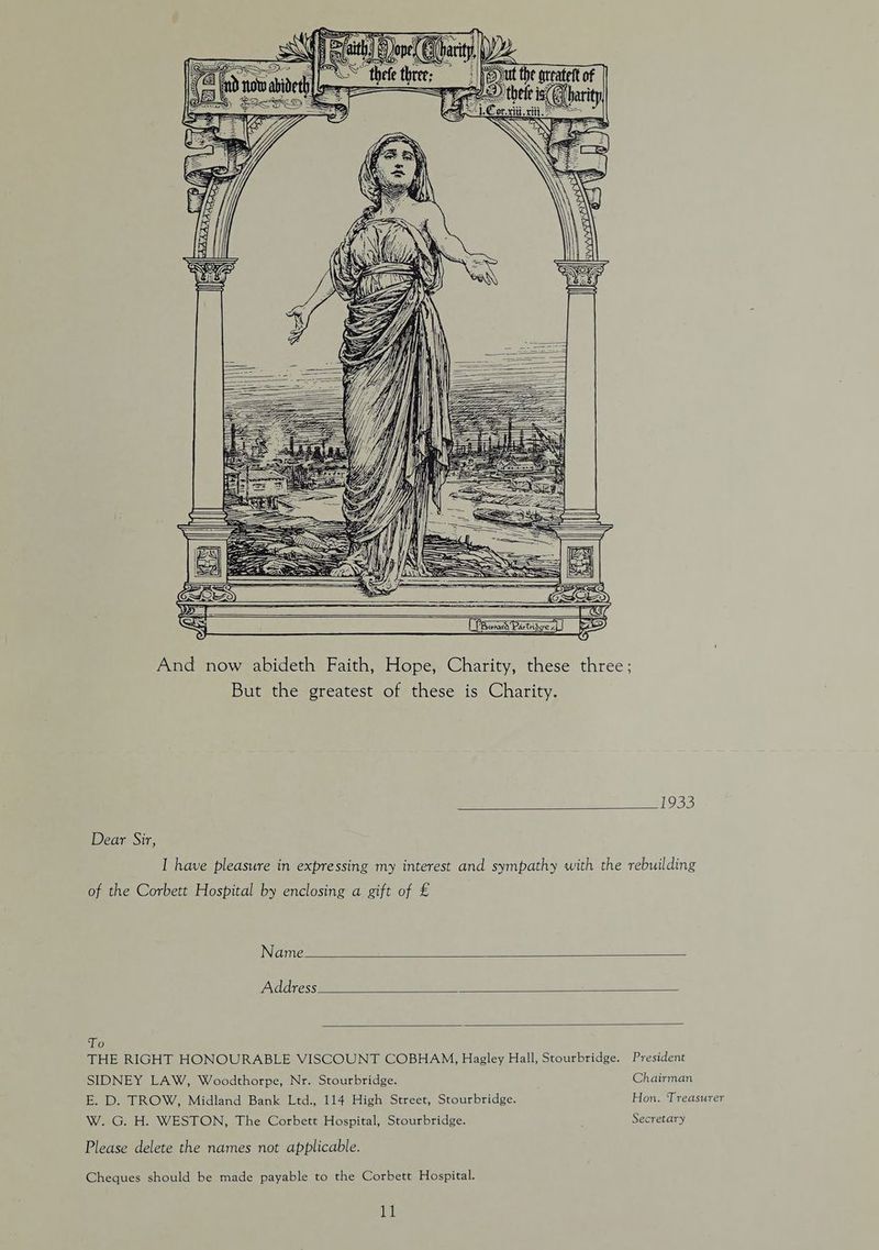 And now abideth Faith, Hope, Charity, these three; But the greatest of these is Charity. 133 Dear Sir, I have pleasure in expressing my interest and sympathy with the rebuilding of the Corbett Hospital by enclosing a gift of £ Name Address To THE RIGHT HONOURABLE VISCOUNT COBHAM, Hagley Hall, Stourbridge. President SIDNEY LAW, Woodthorpe, Nr. Stourbridge. E. D. TROW, Midland Bank Ltd., 114 High Street, Stourbridge. W. G. H. WESTON, The Corbett Hospital, Stourbridge. Chairman Hon. Treasurer Secretary Please delete the names not applicable. Cheques should be made payable to the Corbett Hospital. i