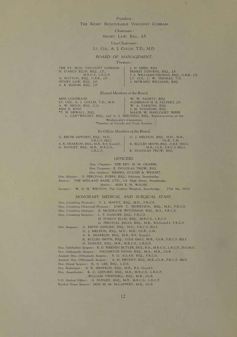 President : THE RIGHT HONOURABLE VISCOUNT COBHAM. Chairman : SIDNEY LAW, Eso. J:P: Vice-Chairman : ii ConA. jy COrumis; AL Dy aMED: BOARD OF MANAGEMENT. Trustees : THE RT. HON. VISCOUNT COBHAM J. H. MEES, ESQ. HH. DARCY sDETS, JESOs we. ERNEST STEVENS, ESQ., J.P. MORI G:S., Esk. GAP: J. S. WILLIAMS-THOMAS, ESQ., O.B.E., J.P. G. HATTON, ESQ., 'C.B.E., J.P. LT. COL.C. W. THOMAS, T.D. SIDNEY IEAW ESOs, Jabs J. HOWARD WILLIAMS, ESQ. As (Bs MARSH G2SQ ei: Elected Members of the Board. MISS COCHRANE W. W. PAGETT, ESQ. Et. GOT AS JUsC@ELIST i. De Mab: ALDERMAN H. E. PALFREY, J.P. A. We HiGGS, 2S@:) G:G: W. A. PARSONS; ESQ! MISS E. KING J. M. STANDISH, ESQ. *T. H. NEWALL, ESQ. MAJOR W. HARCOURT WEBB L. CARTWRIGHT, ESQ., and A. J. SKELDING, ESQ., Representatives of the Workpeople’s Committee. *Nominee of Friendly and Trade Societies. Ex-Officio Members of the Board. G. KEITH GIFFORD, ESQ., M.D., G. J. MELDON, ESQ., M.D., M.B., ER GS Ga), GheBe eave A. R. SHARROD, ESQ., M.B., B.S. (Lond.). R. ECCLES SMITH, ESQ., O.B.E. (Mil.), G. DUDLEY, ESO’, MBs IM°R-Gcs;; M.B:, ChiB., FRCS, (Bd,). ER. C.Ps E, DOUGLAS’ TROW, ESO: OFFICERS. Hon. Chaplain: THE REV. H. M. CRABBE. Hon. Treasurer: E. DOUGLAS TROW, ESQ. Hon. Auditors: MESSRS. GOUGH & WRIGHT. Hon. Solicitor: F. PERCIVAL EVERS, ESQ., Solicitor, Stourbridge. Bankers: THE MIDLAND BANK, LTD., 114 High Street, Stourbridge. Matron: MISS E. H. WALSH. Secretary: W. G. H. WESTON, The Corbett Hospital, Stourbridge. (Tel. No. 5517) HONORARY MEDICAL AND SURGICAL STAFF. Hon. Consulting Physician: T. L. HARDY, ESQ., M.D., F.R.C.P. Hon. Consulting Obstetrical Physician: JOHN T. HEWETSON, ESQ., M.D., F.R.C.S. Hon. Consulting Otologist: E. MUSGRAVE WOODMAN, ESQ., M.S., F.R.C.S. Hon. Consulting Surgeons: L. P. GAMGEE, ESQ., F.R.C.S. Hy DARCY BLEIS, ESOS) MeR GS... Ree.P. G. PERCIVAL MILLS, ESQ., M.B., B.S.(Lond.), F.R.C.S. Hon. Surgeons: G. KEITH GIFFORD, ESQ., M.D., F.R.C.S. (Ed.). G J. IMELDON; ES@} M D2 MeBs ChB, LMe A. R. SHARROD, ESQ., M.B., B.S. (Lond.). R. ECCLES SMITH, ESQ., O.B.E. (Mil.), M.B., Ch.B., F.R.C.S. (Ed.). G, DUDLEY, ESO MeBy, MER Groner. Hon. Ophthalmic Surgeon: R.D. WEEDEN BUTLER, ESQ., B.A., M.R.C.S., L.R.C.P., D.O.M.S. Hon. Orthopaedic Surgeon: NAUGHTON DUNN, ESQ., M.A., M.B., Ch.B. Assistant Hon. Orthopaedic Surgeon: F. G. ALLAN, ESQ., F.R.C.S. Assistant Hon. Orthopaedic Surgeon: A. M. HENDRY, ESQ., M.B., Ch.B., F.R.C.S. (Ed.). Hon. Dental Surgeon: R. N. LEE, ESQ., L.D.S. Hon. Radiologist: A. R. SHARROD, ESQ., M.B., B.S. (Lond.). Hon. Anaesthetists: R. C. GIFFORD, ESQ., M.B., M.R.C.S., L.R.C.P. WILLIAM TWEDDELL, ESQ., M.B., Ch.B. V.D. Medical Officer: G. DUDLEY, ESQ., WEBS MuREC Su ale Giles Resident House Surgeon: MISS M. M. McCAFFREY, M.B., Ch.B. MWe