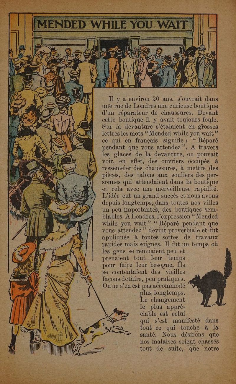 25 (UT (7 gl } . à | N . Le } = j fi Il y a environ 20 ans, s’ouvrait dans une rue de Londres une curieuse boutique d'un réparateur de chaussures. Devant cette boutique il y avait toujours foule. St: à devanture s’étalaient en grosses lettres les mots “Mended while you wait ” ce qui en français signifie : ‘“ Réparé pendant que vous attendez”. A travers les glaces de la devanture, on pouvait ressemeler des chaussures, à mettre des pièces, des talons aux souliers des per- sonnes qui attendaient dans la boutique et cela avec une merveilleuse rapidité. L'idée eut un grand succès et nous avons depuis longtemps; dans toutes nos villes un peu importantes, des boutiques sem- blables. À Londres, expression ‘“ Mended while you wait” “ Réparé pendant que vous attendez ” devint proverbiale et fut appliquée à toutes sortes de travaux rapides mais soignés. Il fut un temps où les gens se remualent peu et prenaient tout leur temps pour faire leur besogne. Ils se contentaient des vieilles façons defaire, peu pratiques. plus longtemps. Le changement le plus appré- ciable est celui qui s’est manifesté dans tout ce qui touche à la santé. Nous désirons que nos malaises soient chassés tout de suite, qüe notre