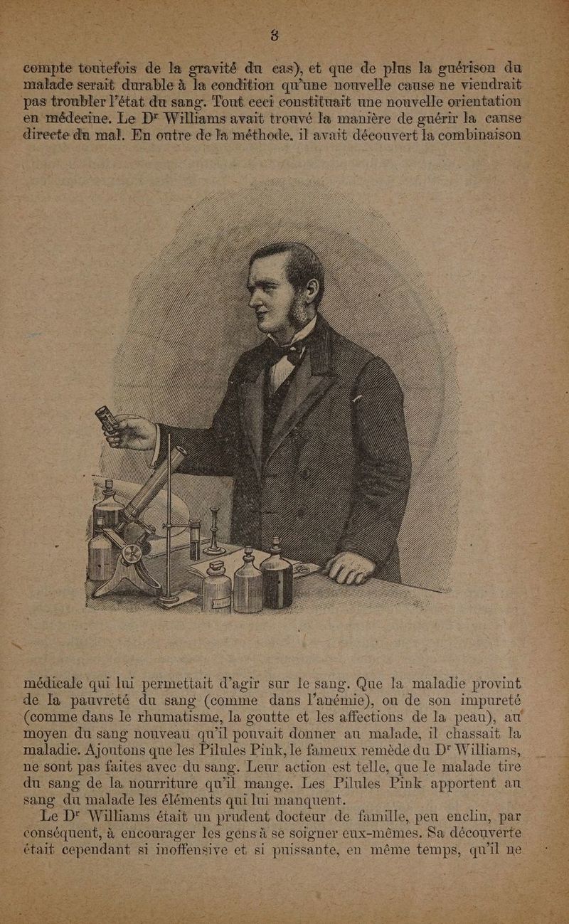 en médecine. Le D* Williams avait trouvé la manière de guérir la cause _ directe du mal. En ontre de la méthode, il avait découvert la combinaison . médicale qui lui permettait d'agir sur le sang, Que la maladie provint - de la pauvreté du sang (comme dans l’anémie), ou de son impureté (comme dans le rhumatisme, la goutte et les affections de la peau), at __ moyen du sang nouveau qu'il pouvait donner au malade, il chassait la . maladie. Ajoutons que les Pilules Pink, le fameux remède du D' Wilhams, ne sont pas faites avec du sang. Leur action est telle, que le malade tire _ du sang de la nourriture qu'il mange. Les Pilules Pink apportent an 5 _ sang du malade les éléments qui lui manquent. | | Le D'° Williams était un prudent docteur de famille, peu enclin, par _ conséquent, à encourager les g'ens à se soigner eux-mêmes. Sa découverte était cependant si inoffensive et si puissante, en même temps, qu'il ne :