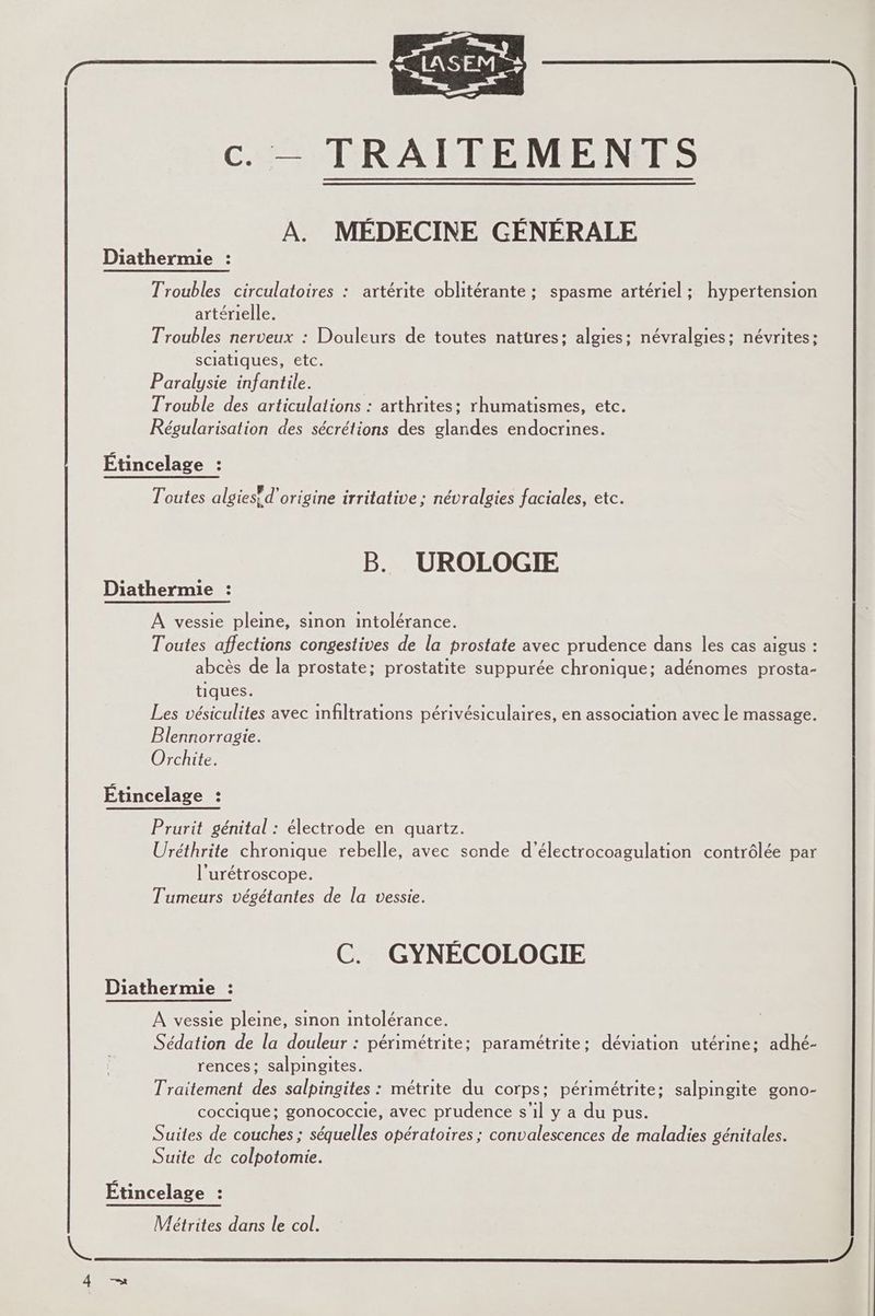 os : c. — TRAITEMENTS A. MÉDECINE GÉNÉRALE Diathermie : Troubles circulatoires : artérite oblitérante ; spasme artériel ; hypertension artérielle. Troubles nerveux : Douleurs de toutes natures; algies; névralgies; névrites: sciatiques, etc. Paralysie infantile. Trouble des articulations : arthrites: rhumatismes, etc. Régularisation des sécrétions des glandes endocrines. Étincelage : Toutes algies! d’origine irritative ; névralgies faciales, etc. B. UROLOGIE Diathermie : À vessie pleine, sinon intolérance. Toutes affections congestives de la prostate avec prudence dans les cas aigus : abcès de la prostate; prostatite suppurée chronique; adénomes prosta- tiques. Les vésiculites avec infiltrations périvésiculaires, en association avec le massage. Blennorragie. Orchite. Étincelage : Prurit génital : électrode en quartz. Uréthrite chronique rebelle, avec sonde d’électrocoagulation contrôlée par l'urétroscope. Tumeurs végétantes de la vessie. C. GYNÉCOLOGIE Diathermie : À vessie pleine, sinon intolérance. Sédation de la douleur : périmétrite; paramétrite; déviation utérine: adhé- rences: salpingites. Traitement des salpingites : métrite du corps; périmétrite; salpingite gono- coccique; gonococcie, avec prudence s'il y a du pus. Suites de couches ; séquelles opératoires ; convalescences de maladies génitales. Suite de colpotomie. Étincelage : Métrites dans le col.