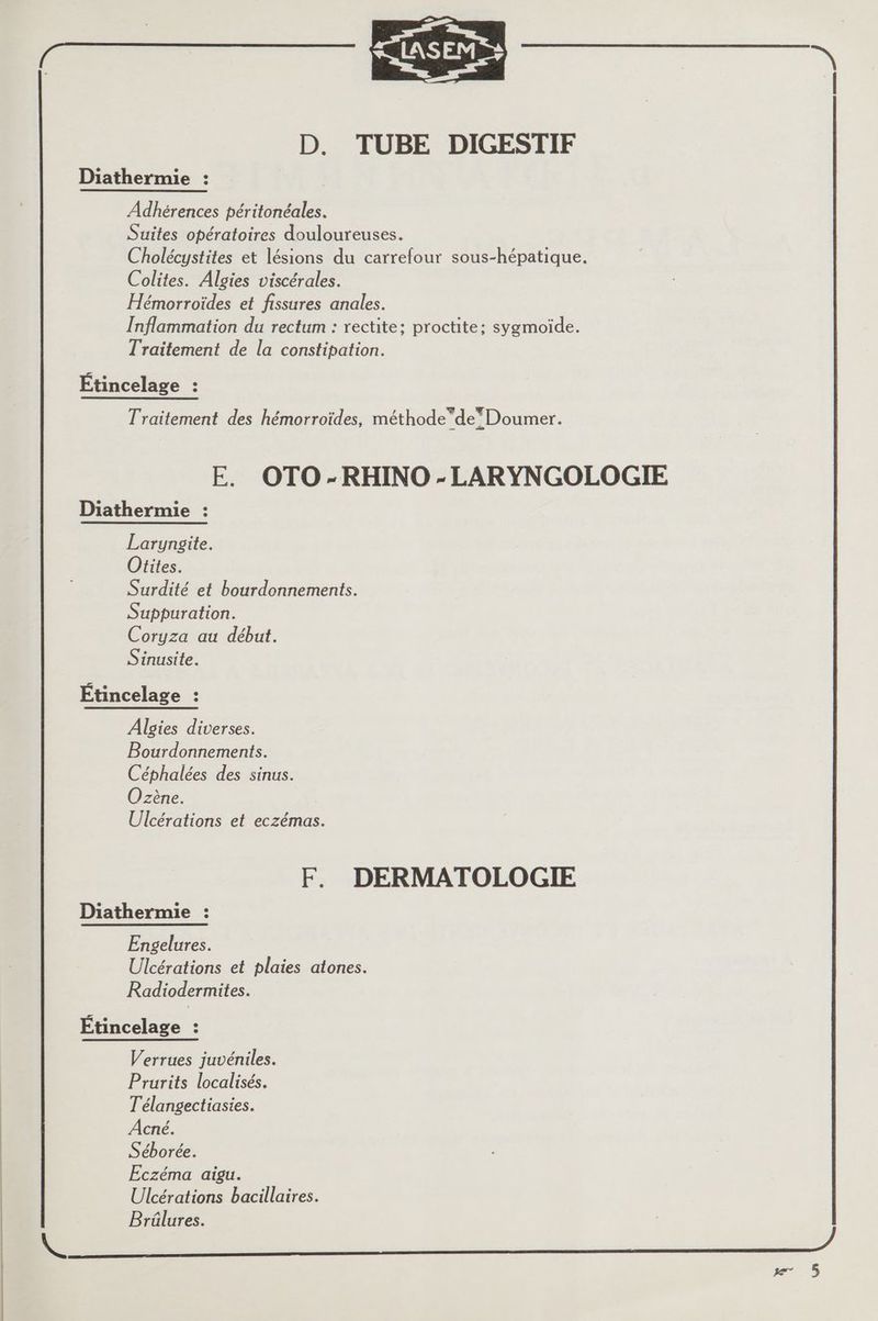 RE — D. TUBE DIGESTIF Diathermie : Adhérences péritonéales. Suites opératoires douloureuses. Cholécystites et lésions du carrefour sous-hépatique. Colites. Algies viscérales. Hémorroïdes et fissures anales. Inflammation du rectum : rectite; proctite; sygmoïde. Traitement de la constipation. Étincelage : Traitement des hémorroïdes, méthode”deDoumer. FE. OTO-RHINO-LARYNGOLOGIE Diathermie : Laryngite. Otites. Surdité et bourdonnements. Suppuration. Coryza au début. Sinusite. Étincelage : Algies diverses. Bourdonnements. Céphalées des sinus. Ozène. Ulcérations et eczémas. F. DERMATOLOGIE Diathermie : Engelures. Ulcérations et plaies atones. Radiodermites. Étincelage : Verrues juvéniles. Prurits localisés. T'élangectiasies. Acné. Séborée. Eczéma aigu. Ulcérations bacillaires. Brüûlures. +)