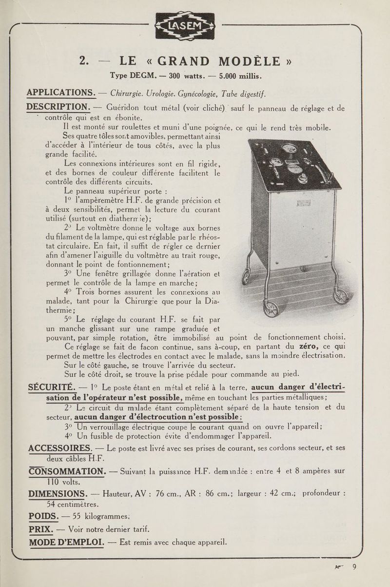 2. — LE « GRAND MODÉLE » Type DEGM. — 300 watts. — 5.000 millis. APPLICATIONS. — Chirurgie. Urologie. Gynécologie, Tube digestif. DESCRIPTION. — Guéridon tout métal (voir cliché) sauf le panneau de réglage et de contrôle qui est en ébonite. Il est monté sur roulettes et muni d’une poignée, ce qui le rend très mobile. Ses quatre tôles sont amovibles, permettant ainsi d'accéder à l’intérieur de tous côtés, avec la plus grande facilité. Les connexions intérieures sont en fil rigide, et des bornes de couleur différente facilitent le contrôle des différents circuits. Le panneau supérieur porte : 1° l’ampèremètre H.F. de grande précision et à deux sensibilités, permet la lecture du courant utilisé (surtout en diatherrie): 2° Le voltmètre donne le voltage aux bornes du filament de la lampe, qui est réglable parle rhéos- tat circulaire. En fait, il suffit de régler ce dernier afin d'amener l'aiguille du voltmètre au trait rouge, donnant le point de fontionnement:; 3° Une fenêtre grillagée donne l’aération et permet le contrôle de la lampe en marche: 4° Trois bornes assurent les connexions au malade, tant pour la Chirurgie que pour la Dia- thermie : 5° Le réglage du courant HF. se fait par un manche glissant sur une rampe graduée et pouvant, par simple rotation, être immobilisé au point de fonctionnement choisi. Ce réglage se fait de facon continue, sans à-coup, en partant du zéro, ce qui permet de mettre les électrodes en contact avec le malade, sans la moindre électrisation. Sur le côté gauche, se trouve l’arrivée du secteur. Sur le côté droit, se trouve la prise pédale pour commande au pied. SÉCURITÉ. — 1° Le poste étant en métal et relié à la terre, aucun danger d’électri- sation de l’opérateur n’est possible, même en touchant les parties métalliques ; 2 Le circuit du malade étant complètement séparé de la haute tension et du secteur, aucun danger d’électrocution n’est possible ; 39 Un verrouillage électrique coupe le courant quand on ouvre l'appareil; 4° Un fusible de protection évite d'endommager l'appareil. ACCESSOIRES. — Le poste est livré avec ses prises de courant, ses cordons secteur, et ses deux câbles HF. en CONSOMMATION. — Suivant la puissance H.F. demandée : entre 4 et 8 ampères sur 110 volts. DIMENSIONS. — Hauteur, AV : 76 cm., AR : 86 cm.: largeur : 42 cm.; profondeur : 54 centimètres. POIDS. — 55 kilogrammes: PRIX. — Voir notre dernier tarif.