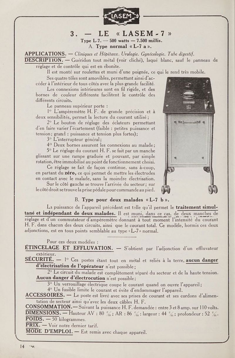 Type L-7. — 500 watts — 7.500 millis. À. Type normal «L-7 a ». APPLICATIONS. — Cliniques et Hôpitaux. Urologie. Gynécologie. Tube digestif. DESCRIPTION. — Guéridon tout métal (voir cliché), laqué blanc, sauf le panneau de réglage et de contrôle qui est en ébonite. Il est monté sur roulettes et muni d'une poignée, ce qui le rend très mobile. Ses quatre tôles sont amovibles, permettant ainsi d’ac- | céder à l’intérieur de tous côtés avec la plus grande facilité. Les connexions intérieures sont en fil rigide, et des bornes de couleur différente facilitent le contrôle des différents circuits. Le panneau supérieur porte : 1° L’ampèremètre H.F. de grande précision et à deux sensibilités, permet la lecture du courant utilisé ; 2° Le bouton de réglage des éclateurs permettant d'en faire varier l’écartement (faible : petites puissance et tension; grand : puissance et tension plus fortes); 3° L'interrupteur général; 49 Deux bornes assurent les connexions au malade: 5° Le réglage du courant H. F. se fait par un manche glissant sur une rampe graduée et pouvant, par simple rotation, être immobilisé au point de fonctionnement choisi. Ce réglage se fait de façon continue, sans à-coup, en partant du zéro, ce qui permet de mettre les électrodes en contact avec le malade, sans la moindre électrisation. Sur le côté gauche se trouve l’arrivée du secteur; sur le côté droit se trouve la prise pédale pour commande au pied. B. Type pour deux malades «L-7 b ». La puissance de l'appareil précédent est telle qu’il permet le traitement simul- tané et indépendant de deux malades. Il est muni, dans ce cas, de deux manches de -—- SDS A à — réglage et d’un commutateur d'ampèremètre donnant à tout moment l'intensité du courant H. F. dans chacun des deux circuits, ainsi que le courant total. Ce modèle, hormis ces deux adjonctions, est en tous points semblable au type «L-7 » normal. sussosenesssessssseseccecs ; Pour ces deux modèles : EÉTINCELAGE ET EFFLUVATION. — S'obtient par l'adjonction d'un effluvateur Drextérieur SECURITE. — 1° Ces postes étant tout en métal et reliés à la terre, aucun danger d’électrisation de l’opérateur n’est possible : 2° Le circuit du malade est complètement séparé du secteur et de la haute tension. Aucun danger d’électrocution n’est possible: 3° Un verrouillage électrique coupe le courant quand on ouvre l'appareil ; 4 Un fusible limite le courant et évite d’endommager l'appareil. ACCESSOIRES. — Le poste est livré avec ses prises de courant et ses cordons d’alimen- tation de secteur ainsi qu'avec les deux câbles H. F. CONSOMMATION.— Suivant la puissance H. F. demandée : entre 3 et 8 amp. sur 110 volts. DIMENSIONS. — Hauteur AV : 80 © : AR : 86 %% : largeur : 44 °£ ; profondeur : 52 %. POIDS. — 50 kilogrammes. PRIX. — Voir notre dernier tarif.