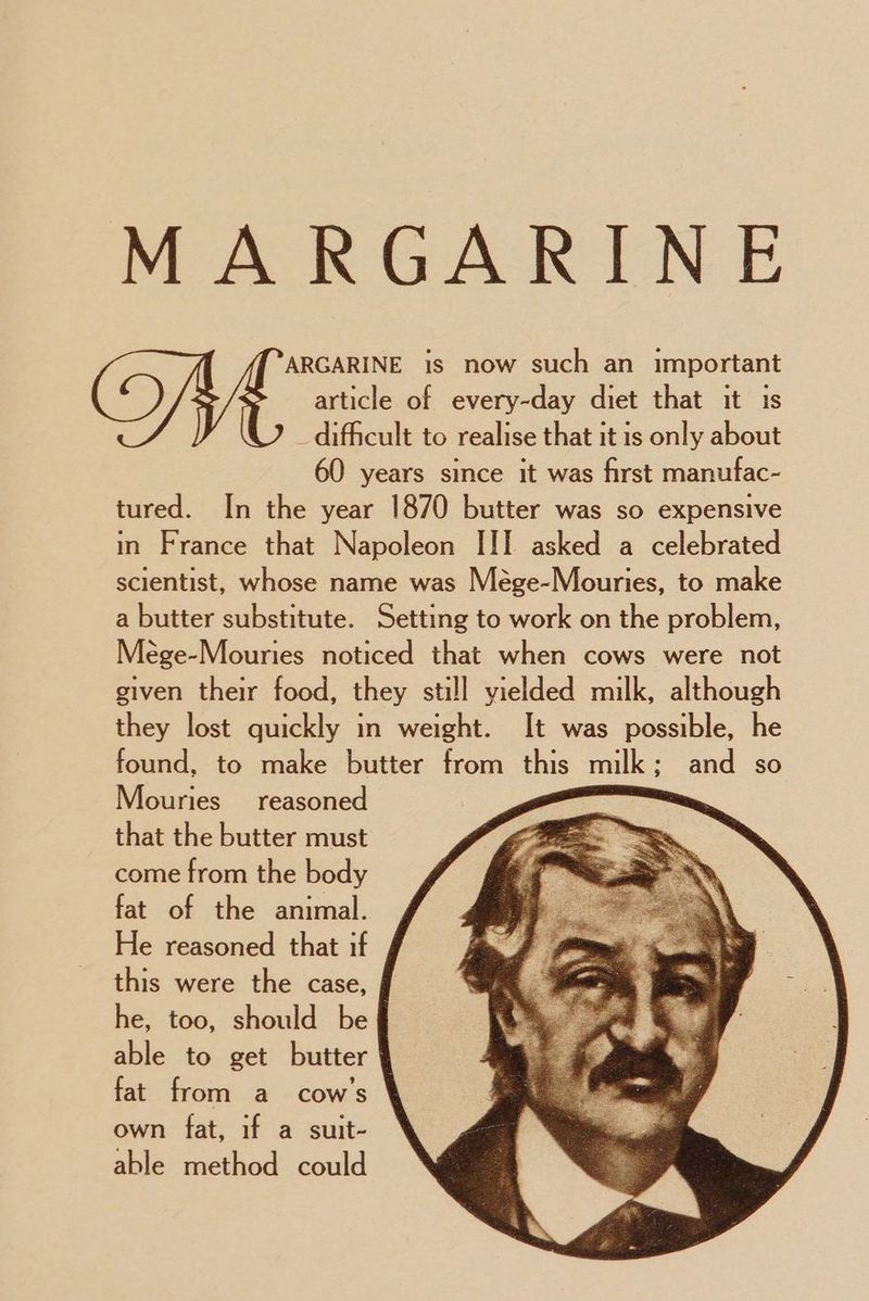 MARGARINE ARGARINE is now such an important article of every-day diet that it is difficult to realise that it is only about 60 years since it was first manufac- tured. In the year 1870 butter was so expensive in France that Napoleon III asked a celebrated scientist, whose name was Mége-Mouries, to make a butter substitute. Setting to work on the problem, Mege-Mouries noticed that when cows were not given their food, they still vielded milk, although they lost quickly in weight. It was possible, he found, to make butter from this milk ; and so Mouries reasoned , that the butter must come from the body fat of the animal. He reasoned that if this were the case, | he, too, should be § able to get butter ¥ fat from a_ cow's own fat, if a suit- able method could