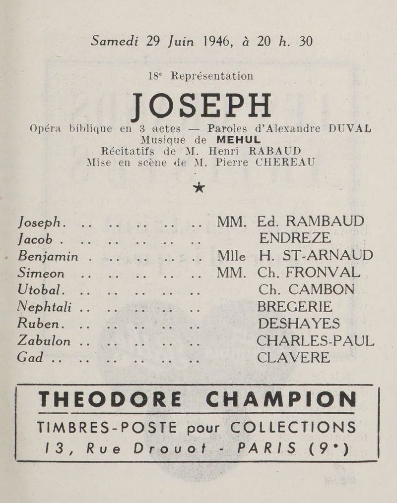 Samedi 29 Juin 1946, à 20 h. 30 18° Représentation JOSEPH Opéra biblique en 3 actes — Paroles d’Alexandre DUVAL Musique de MEHUL Récitatifs de M. Henri RABAUD Mise en scène de M. Pierre CHEREAU * Joseph .: 3..g4.s5 7.0 ::.5 MM. Ed. RAMBAUD BAC SIRET RE ENDREZE + Benjamin . .….. ,:. :..:.. Mile H. ST-ARNAUD Dimeon eee 2. 4 :MM.. ‘Ch. FRONVAL OC RER Be iio es. Ch. CAMBON Wephtali ..°.....ameiGse, . BREGERIE MNuben. - 2. eee ee eee DESHAYES avalon <. jes 30 kaa 0er CHARLES-PAUL CANNES DE Sm | NES CLAVERE THEODORE CHAMPION TIMBRES-POSTE pour COLLECTIONS 13, Rue Drauot.: PARIS (9°)