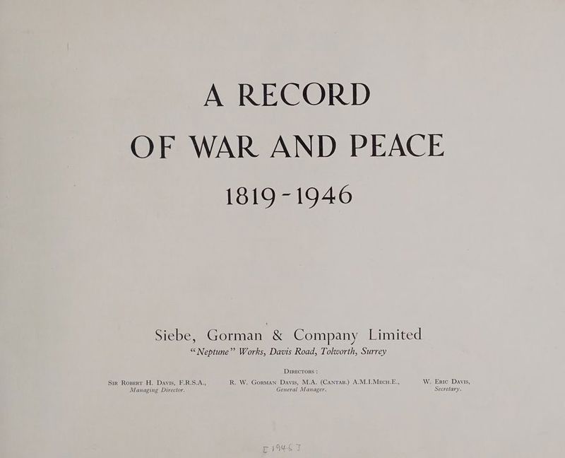 A RECORD OF WAR AND PEACE 1819-1946 Siebe, Gorman &amp; Company Limited “* Neptune”? Works, Davis Road, Tolworth, Surrey DIRECTORS : Sir Ropert H. Davis, F.R.S.A., R. W. Gorman Davis, M.A. (CanTas.) A.M.I.MeEcu.E., W. Eric Davis, Managing Director. General Manager. Secretary.