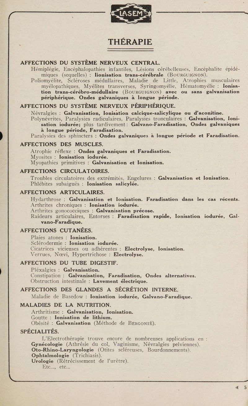 THÉRAPIE AFFECTIONS DU SYSTEME NERVEUX CENTRAL. Hémiplégie, Encéphalopathies infantiles, Lésions cérébelleuses, Encéphalite épide- miques (sequelles) : lionisation trans-cérébrale (BOURGUIGNON). Poliomyélite, Scléroses médullaires, Maladie de Little, Atrophies musculaires myélopathiques, Myélites transverses, Syringomyélie, Hématomyélie : Ionisa- tion trans-cérébro-médullaire (BOURGUIGNON) avec ou sans galvanisation périphérique. Ondes galvaniques à longue période. AFFECTIONS DU SYSTÈME NERVEUX PÉRIPHÉRIQUE. Névralgies : Galvanisation, lonisation calcique-salicylique ou d’aconitine. Polynévrites, Paraiysies radiculaires, Paralysies tronculaires : Galvanisation, Ioni- sation iodurée; plus tardivement: Galvano-Faradisation, Ondes galvaniques à longue période, Faradisation. Paralysies des sphincters : Ondes galvaniques à longue période et Faradisation. AFFECTIONS DES MUSCLES. Atrophie réflexe : Ondes galvaniques et Faradisation. Myosites : IJonisation iodurée. Myopathies primitives : Galvanisation et Ionisation. AFFECTIONS CIRCULATOIRES. Troubles circulatoires des extrémités, Engelures : Galvanisation et Ionisation. Phlébites subaiguës : Ionisation salicylée. AFFECTIONS ARTICULAIRES. Hydarthrose : Galvanisation et Ionisation. Faradisation dans les cas récents. Arthrites chroniques : Ionisation iodurée. Arthrites gonococciques : Galvanisation précose. Raideurs articulaires, Entorses : Faradisation rapide, lonisation iodurée, Gal- vano-Faradique. AFFECTIONS CUTANÉES. Plaies atones : Ionisation. Sclérodermie : Ionisation iodurée. | Cicatrices vicieuses ou adhérentes : Electrolyse, lonisation. Verrues, Nœvi, Hypertrichose : Electrolyse. AFFECTIONS DU TUBE DIGESTIF. Pléxalgies : Galvanisation. Constipation : Galvanisation, Faradisation, Ondes alternatives. Obstruction intestinale : Lavement électrique. AFFECTIONS DES GLANDES A SÉCRÉTION INTERNE. Maladie de Basedow : lonisation iodurée, Galvano-Faradique. MALADIES DE LA NUTRITION. Arthritisme : Galvanisation, Ionisation. Goutte : Ilonisation de lithium. Obésité : Galvanisation (Méthode de BERGONIÉ). SPÉCIALITÉS. L'Electrothérapie trouve encore de nombreuses applications en : Gynécologie (Athrésie du col, Vaginisme, Névralgies pelviennes). Oto-Rhino-Laryngologie (Otites scléreuses, Bourdonnements). Ophtalmologie (Trichiasis). Urologie (Rétrécissement de l’urêtre). PIC retes
