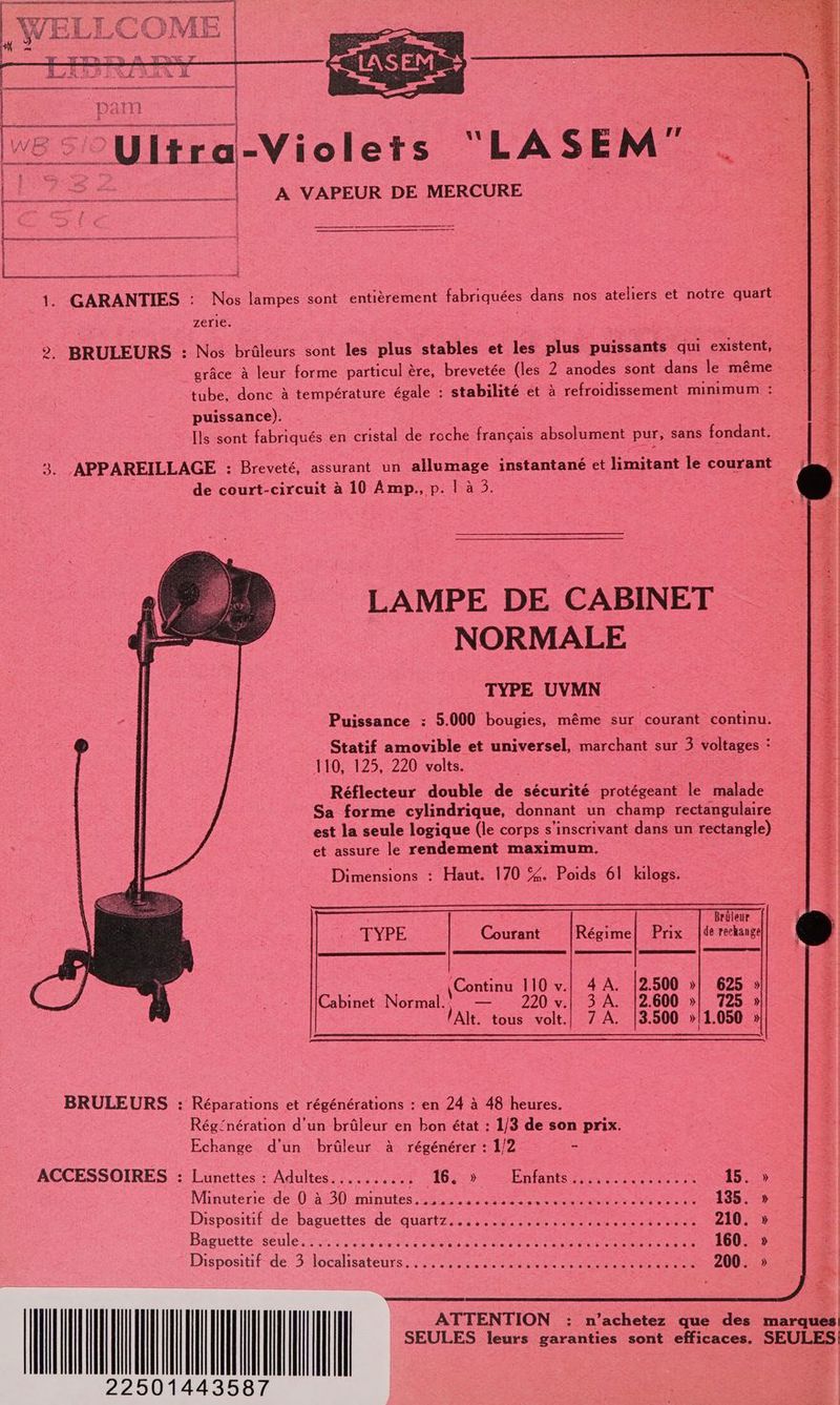 A NT NE ERNEST | XY a me f F PF” Te M ÆW A /H a WE Li _ DE” | gerer amenant D mu on nr re AN 1. GARANTIES : Nos lampes sont entièrement fabriquées dans nos ateliers et notre quart zerie. 2 BRULEURS : Nos brûleurs sont les plus stables et les plus puissants qui existent, grâce à leur forme particul ère, brevetée (les 2 anodes sont dans le même tube. donc à température égale : stabilité et à refroidissement minimum puissance). Ils sont fabriqués en cristal de roche français absolument pur, sans fondant. -APPAREILLAGE : Breveté, assurant un allumage instantané et limitant le courant de court-circuit à 10 Amp,., p. | à 5. LAMPE DE CABINET NORMALE TYPE UVMN Puissance : 5.000 bougies, même sur courant continu. Brüleur de rechange TYPE Courant Régime! Prix |Continu TOI A AEAZ: 625 » Cabinet Normal: — 220 v.| 3 À. 12.600 »| 725 » lAlt. tous volt.| 7 A. |3.500 »/1.050 » BRULEURS : Réparations et régénérations : en 24 à 48 heures. Rég‘nération d'un brûleur en bon état : 1/3 de son prix. Echange d’un brûleur à régénérer : 1/2 = ACCESSOIRES : Lunettes : Adultes.......... 16. » Enfants: APE 15. » Minuterie de 0 4230 :minntes 25e OR er te es 135. » Dispositif dé baguettes -de' quartz. 5 mme 210. » Baguette seule.......... BAS SSD SN Re RP SD ÉNT CT 160. » Pispositit de 3 locahsateurs RSR Re ATTENTION : n cheb que des marques! SEULES leurs garanties sont efficaces. SEULES 22501443587 |