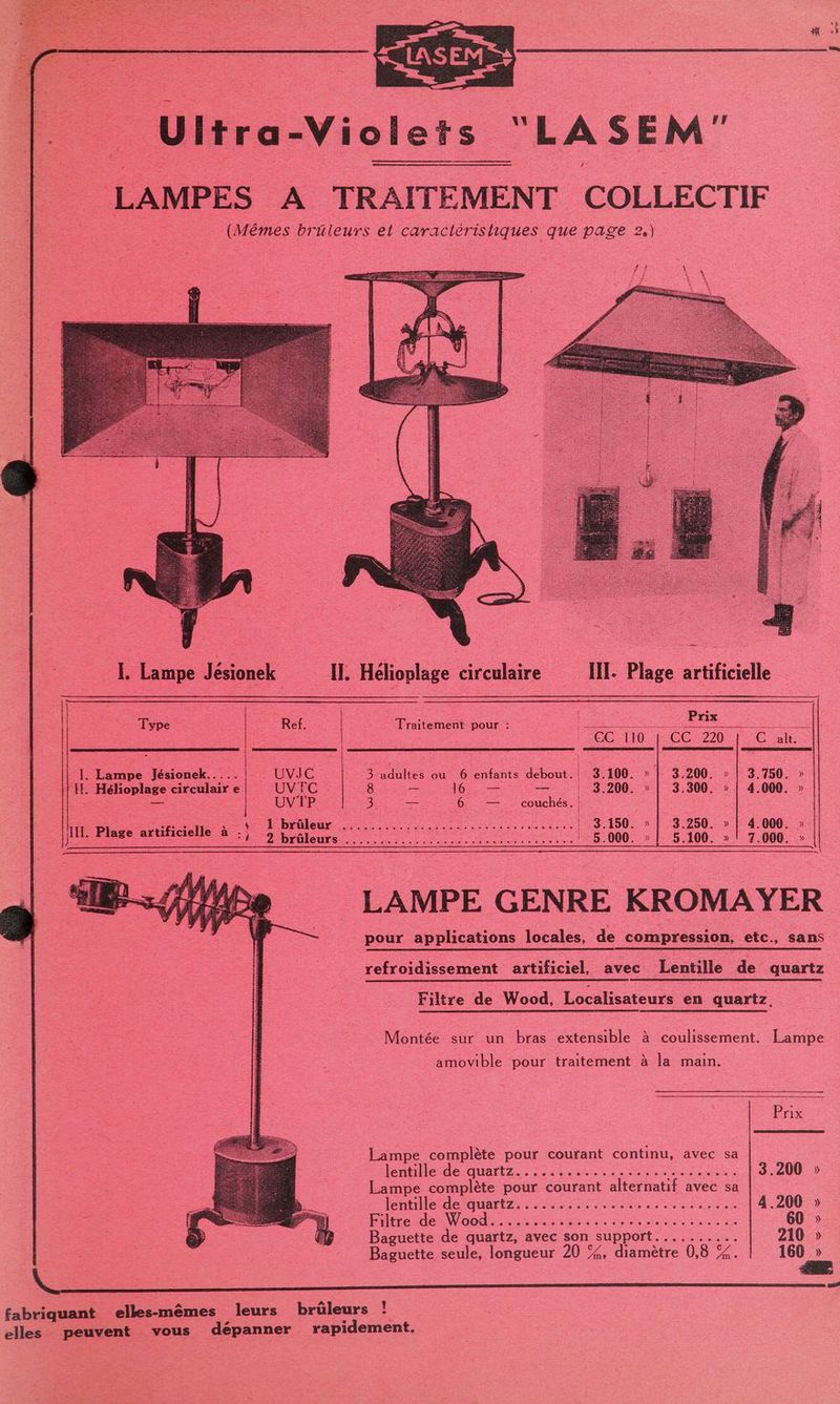 LA SEM [. Lampe Jésionek Type | Ref. 1e ne Jésionek.. . UVIJC “IL Hélioplage circulair e UVFC = > UVTP ju. Plage artificielle à 3 2 rio leurs dépanner III. Plage artificielle Tia 2 Prix raitement pour : te ke EC Ib CC 220 6 OC de 3-sdultes ou’ 6 enfants debout:1\9:100° » | 3.200. » | 3 750,» 8 6: — = 3.200. » | 3.300. » | 4.000. » Se — 6 — couchés. PR AR DS ie monte 160.7 19250. » 4 000: Sn 5.000. » | 5.100. » | 7.000. LAMPE GENRE KROMAYER pour applications locales, de compression, etc., sans refroidissement artificiel, avec Lentille de quartz Filtre de Wood, Localisateurs en quartz, A Montée sur un bras extensible à coulissement. Lampe amovible pour traitement à la main. Prix Lampe complète pour courant continu, avec sa léntille de quartz... :.:..:...... nie Ed: 200 Lampe complète pour courant alternatif avec sa lente de AUrEZ: 22 0 see ed om 4.200 » 1 PA CON ere ES NE D 60 » Baguette de quartz, avec son support.......... 210 » Baguette seule, longueur 20 %, diamètre 0,8 %. 160 »