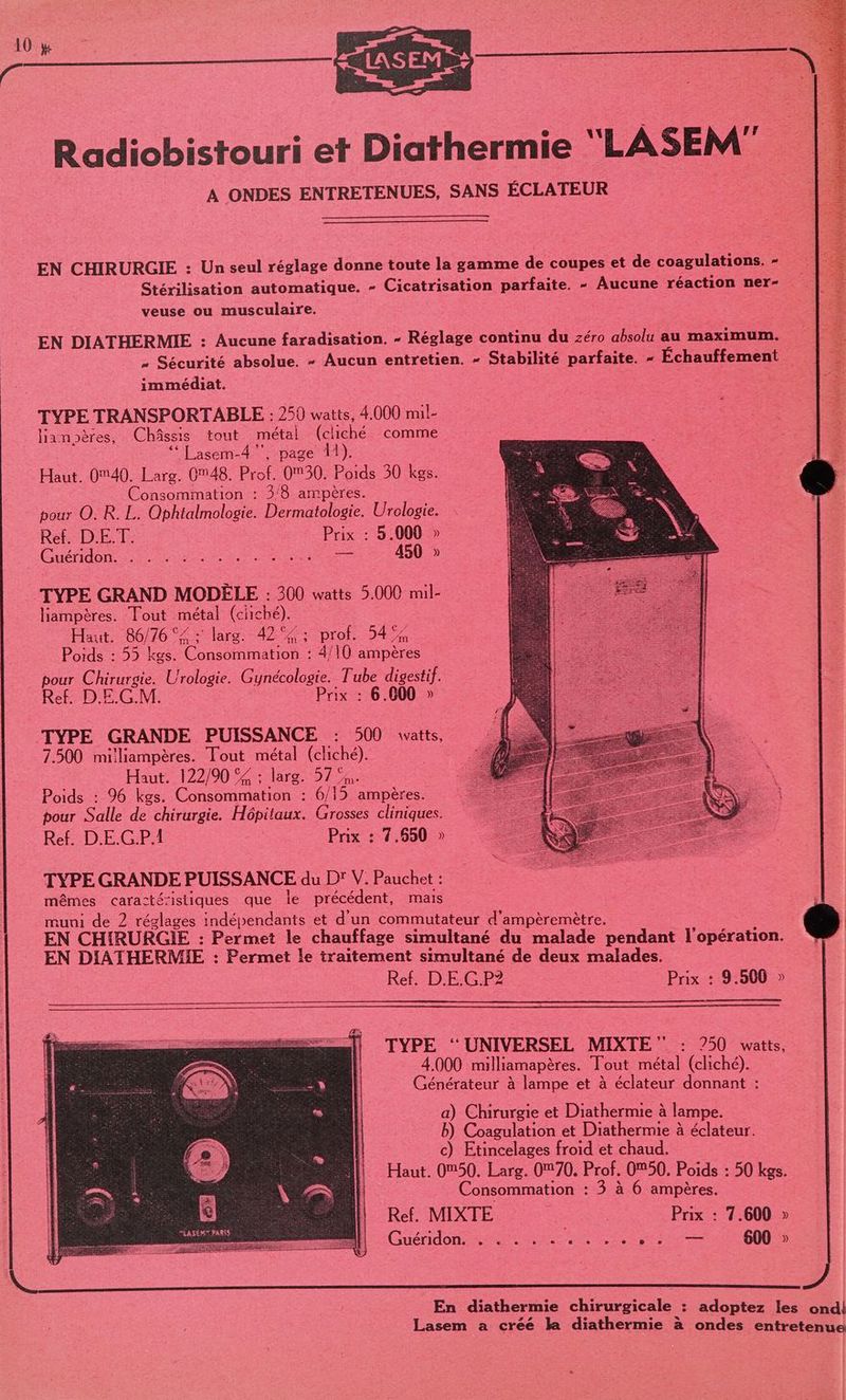 Radiobistouri et Diathermie “LASEM” A ONDES ENTRETENUES, SANS ÉCLATEUR EN CHIRURGIE : Un seul réglage donne toute la gamme de coupes et de coagulations. - Stérilisation automatique. - Cicatrisation parfaite. - Aucune réaction ner- veuse ou musculaire. EN DIATHERMIE : Aucune faradisation. - Réglage continu du zéro absolu au maximum. » Sécurité absolue. - Aucun entretien. = SApIe parfaite. - Échauffement immédiat. : TYPE TRANSPORTABLE : 250 watts, 4.000 mil- lianpères, Châssis tout métal (cliché comme ‘* Lasem-4 ”, page 11). Haut. 0M40. Larg. 0M48. Prof, 0M30. Poids 30 kgs. Consommation : 3/8 ampères. pour O. R. L. Ophialmologie. Dermatologie. Urologie. Ref. D.ET. Prix : 5.000 » Guéridon ra Re er 450 » TYPE GRAND MODÉLE : 300 watts 5.000 mil- liampères. Tout métal (cliché). Haut. 86/76 °< ; larg. 42% ; pro 5454 Poids : 55 kgs. Consommation : 4/10 ampères pour Char Urologie. Cale Tube digestif. Ref. DE.G.M. Prix : 6.600 » TYPE GRANDE PUISSANCE : 500 vatts, 7.500 milliampères. Tout métal (cliché). Haut. 122/90 S£ : larg. 57 a. Poids : 96 kgs. Consommation : 6/15 ampères. pour Salle de chirurgie. Hépitaux. Grosses cliniques. Ref. D.E.G.P.1 es Prix : 7.650 » TYPE GRANDE PUISSANCE du D’ V. Pauchet : mêmes caracté-istiques que le précédent, mais muni de 2 réglages indépendants et d'un commutateur d'ampèremètre. EN CHIRURGIE : Permet le chauffage simultané du malade pendant l'opération. EN DIATHERMIE : : Permet le traitement simultané de deux malades. Ref. D.E.G.PZ | Prix : 9.500 » TYPE ‘UNIVERSEL MIXTE ‘ : 2750 watts, 4.000 milliamapères. Tout métal (cliché). Générateur à lampe et à éclateur donnant : a) Chirurgie et Diathermie à lampe. b) Coagulation et Diathermie à éclateur. c) Etincelages froid et chaud. Haut. 0M50. Larg. 070, Prof. 050. Poids : 50 kgs. Consommation : 3 à 6 ampères. Ref. MIXTE ar Prix : 7.600 » Guéridon ri et ie: — 600 » En diathermie chirurgicale : adoptez les ondil Lasem a créé la diathermie à ondes entretenue