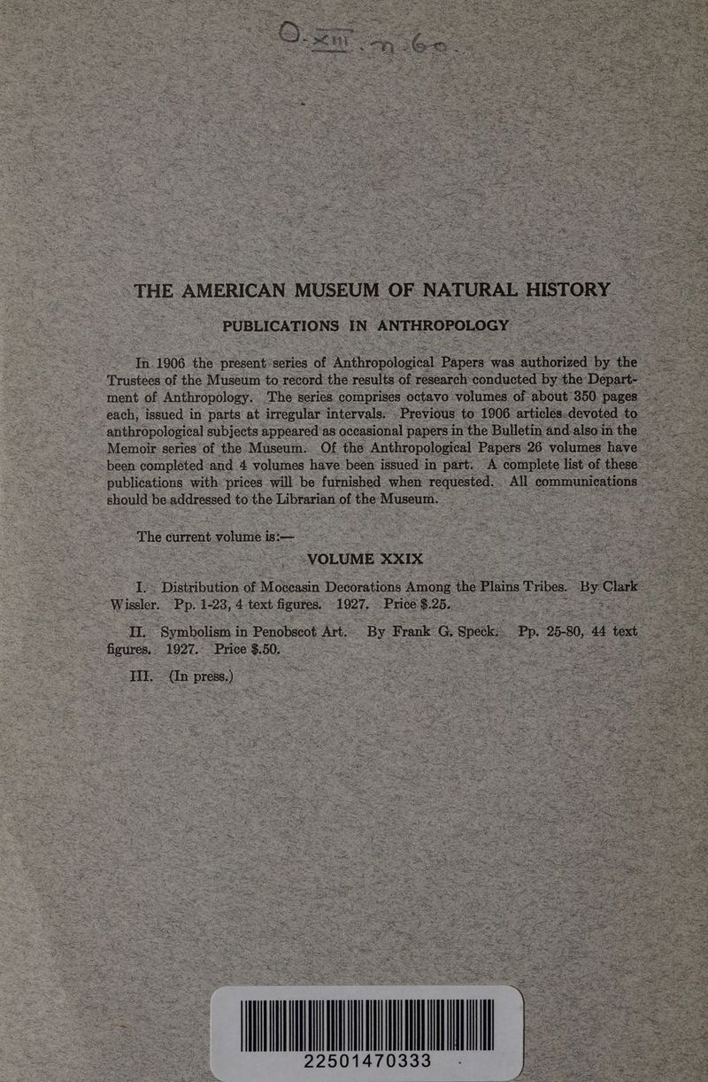 PUBLICATIONS IN ANTHROPOLOGY eo 1906 the pfesenks series of Aingaologe pees: was nathoriéed: be ‘the Rt Trustees of the Museum to record the results of research: conducted by the Depart- pa ae gee ment of Anthropology. ‘The series comprises octavo volumes of about 350° pages: Mes. each, issued in. parts at irregular intervals. Previous to 1906 articles.devoted to erik ‘anthropological subjects appeared’as occasional papers in the Bulletin and. also in the apse Memoir series of the Museum. Of the Anthropological Papers 26 volumes have | — are been completed and 4 volumes have been issued in part. A ‘complete list of these see © publications with prices will be furnished. when requested. All communications eh ae should Be addressed to the Librarian of the SupereS as Bee ee - “Thee current volume is:— | So ae — ere a ae VOLUME XXIX pee a oe ee 1 “‘Disibudon of Moleasin Decorations Among ihe Plains Tribes. Be ie sae ~ Wiseler. ‘Pp. 1-23, 4 text figures. 1927. Price $. 25. ae eS ae Se | aa “Symbolism i in Penobscot Art. By I Frank: G Speke, Pp. 25-80, “4 tox Bgures, 1927. Price $.50._ < 2 pte TI a Ba) = : a See : - a= AS r s ay Ki. s! Moe er ei ~ ve € 2 t i‘ ee 7 eo 2 ‘ ra 4 rs , Wicnee Rts Monge Fee UO < pes 3 RS 5 pases Arde eito- pee Rew eal “ti SS  : mr = eee; \ os he 22501470333