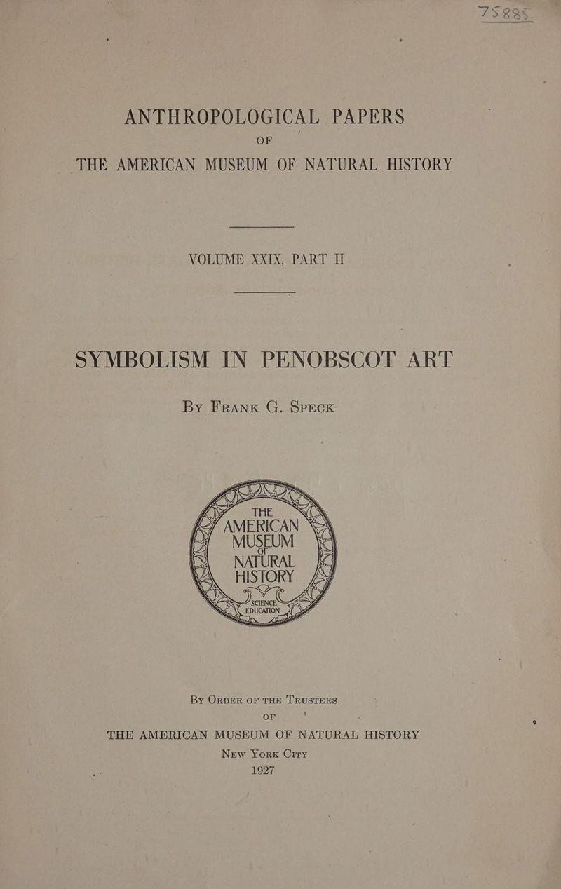 ANTHROPOLOGICAL PAPERS OF THE AMERICAN MUSEUM OF NATURAL HISTORY VOLUME XxXIX, PART Il SYMBOLISM IN PENOBSCOT ART By FRANK G. SPECK UA HISTORY UNG RAC SS SCIENCE aC epucation legnn AD Ga 1D By ORDER OF THE TRUSTEES OF ' THE AMERICAN MUSEUM OF NATURAL HISTORY New York Ciry 1927