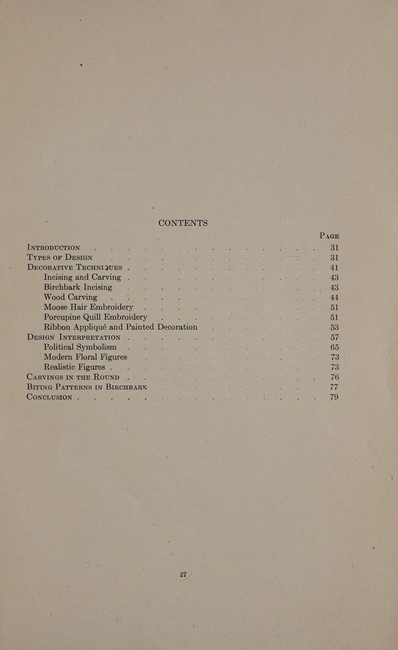 CONTENTS PAGE INTRODUCTION. ; : : ; ; ‘ : , . ; ; : 31 Types oF DESIGN ; : 3 : } ; ; 31 DECORATIVE TECHNIQUES . , : ; : ‘ 41 Incising and Carving .. 43 Birchbark Incising ; ¢ ; ; ; 43 Wood Carving. : ; : . : 44 Moose Hair Eaibeniore ; ; : ; ; ; 51 Porcupine Quill Embroidery . ; ; : ; 5l Ribbon Appliqué and Painted Dersrision . 53 DeEsIGN INTERPRETATION . ; : ‘ ; ‘ 57 Political Symbolism . : . Me 65 Modern Floral Figures : ’ ; 73 Realistic Figures . ; : : . 73 CARVINGS IN THE ROUND . ‘ ’ : 76 BitiInGc PaTTERNS IN BIRCHBARK : ; 77 CONCLUSION . ‘ ; : 2 ' ; ; ; : aed 4! a,